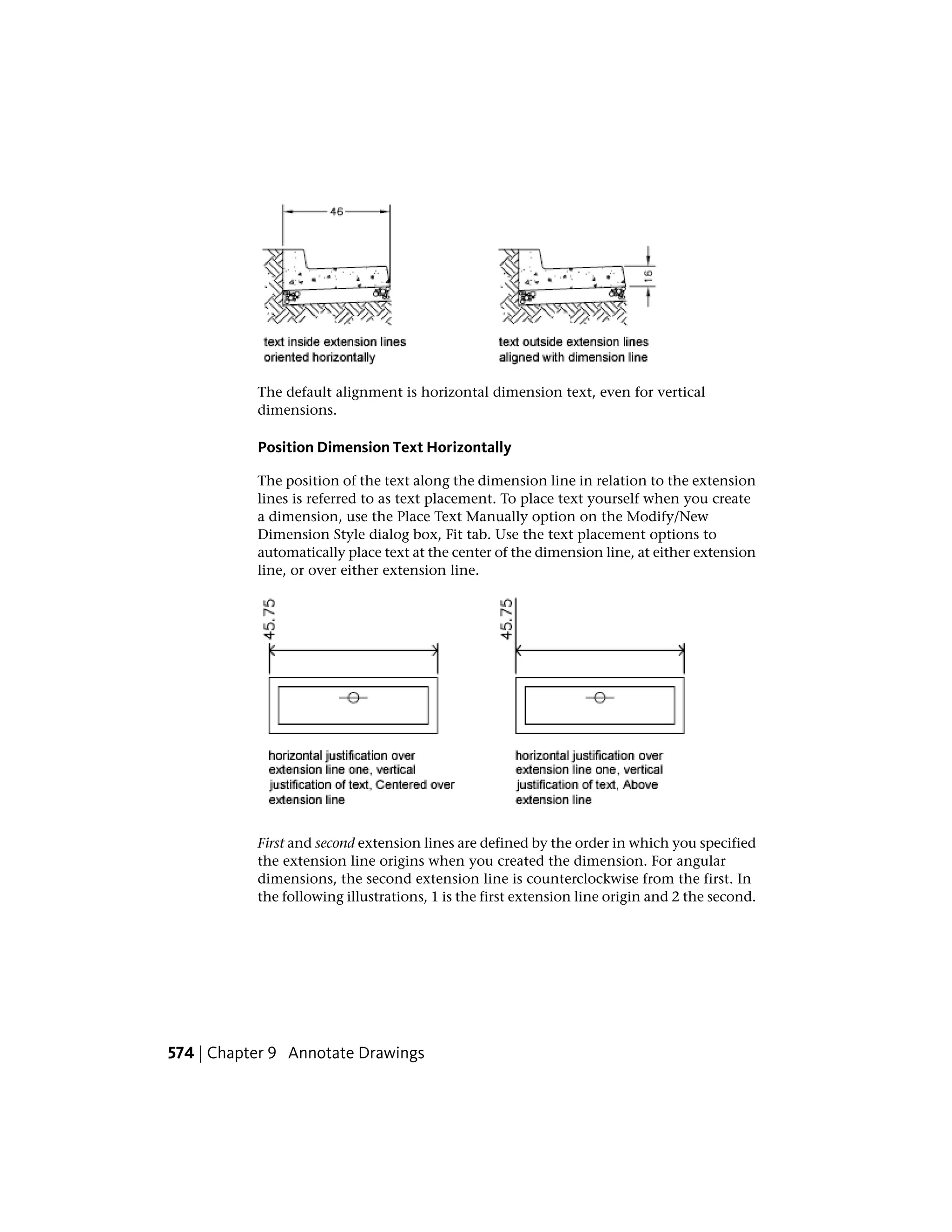 The default alignment is horizontal dimension text, even for vertical
dimensions.
Position Dimension Text Horizontally
The position of the text along the dimension line in relation to the extension
lines is referred to as text placement. To place text yourself when you create
a dimension, use the Place Text Manually option on the Modify/New
Dimension Style dialog box, Fit tab. Use the text placement options to
automatically place text at the center of the dimension line, at either extension
line, or over either extension line.
First and second extension lines are defined by the order in which you specified
the extension line origins when you created the dimension. For angular
dimensions, the second extension line is counterclockwise from the first. In
the following illustrations, 1 is the first extension line origin and 2 the second.
574 | Chapter 9 Annotate Drawings
 