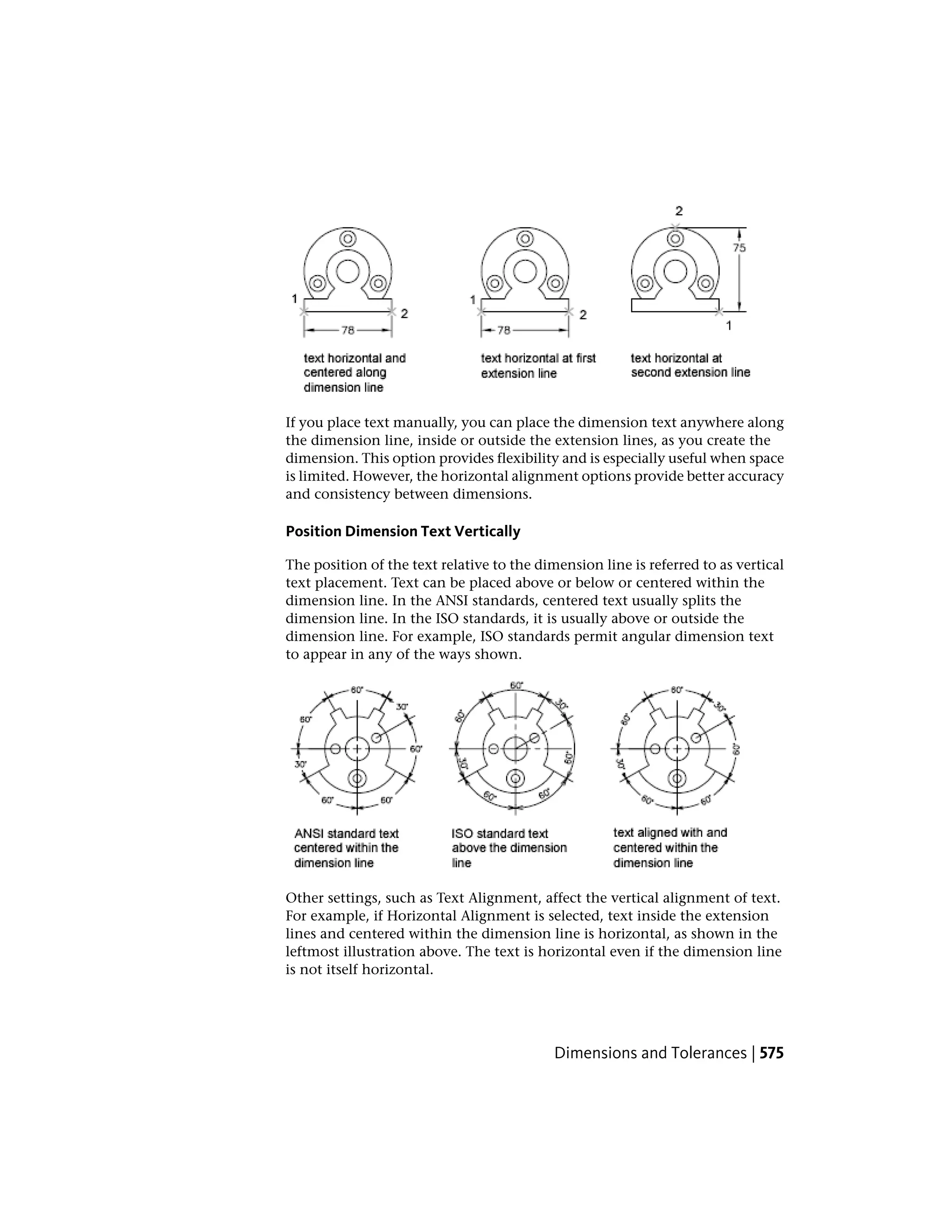 If you place text manually, you can place the dimension text anywhere along
the dimension line, inside or outside the extension lines, as you create the
dimension. This option provides flexibility and is especially useful when space
is limited. However, the horizontal alignment options provide better accuracy
and consistency between dimensions.
Position Dimension Text Vertically
The position of the text relative to the dimension line is referred to as vertical
text placement. Text can be placed above or below or centered within the
dimension line. In the ANSI standards, centered text usually splits the
dimension line. In the ISO standards, it is usually above or outside the
dimension line. For example, ISO standards permit angular dimension text
to appear in any of the ways shown.
Other settings, such as Text Alignment, affect the vertical alignment of text.
For example, if Horizontal Alignment is selected, text inside the extension
lines and centered within the dimension line is horizontal, as shown in the
leftmost illustration above. The text is horizontal even if the dimension line
is not itself horizontal.
Dimensions and Tolerances | 575
 