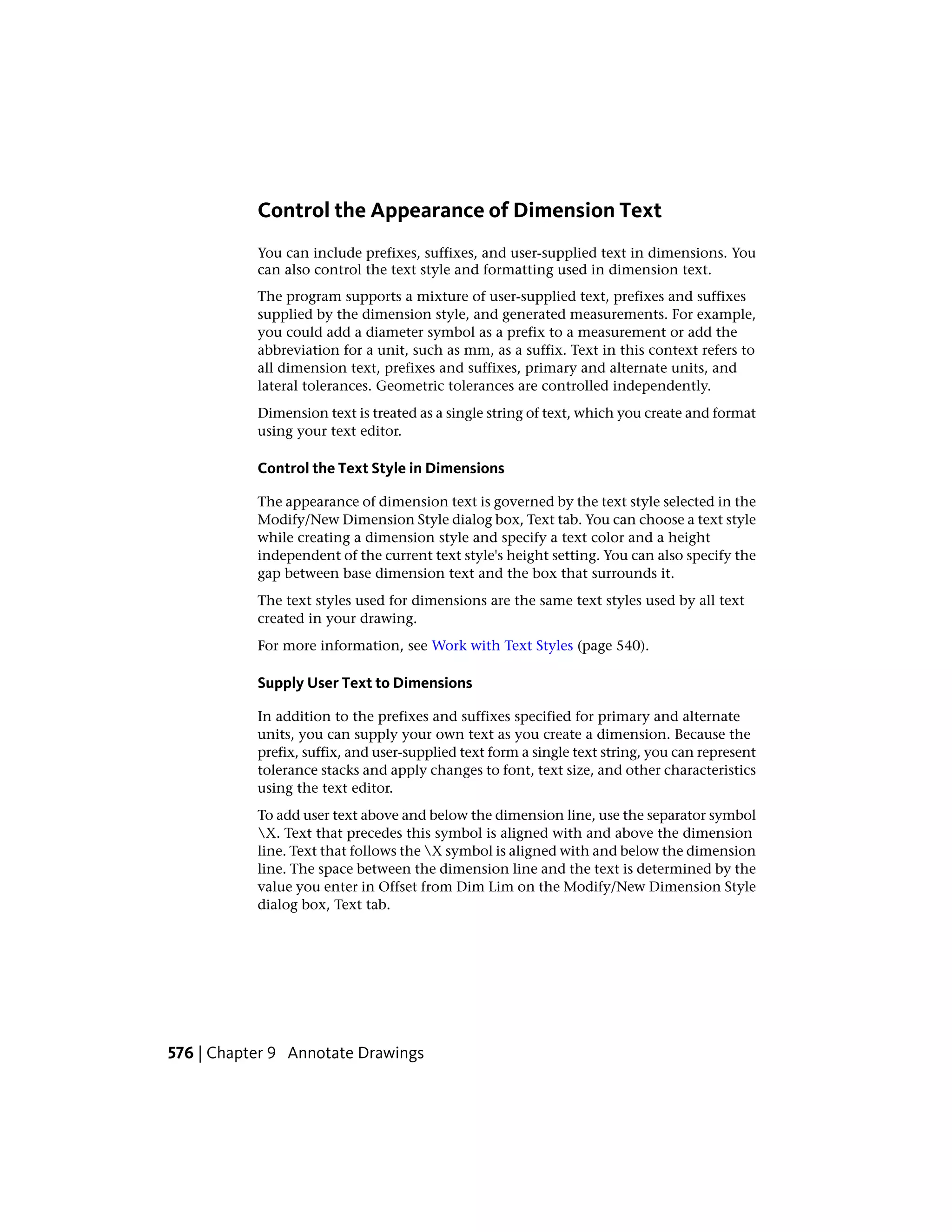 Control the Appearance of Dimension Text
You can include prefixes, suffixes, and user-supplied text in dimensions. You
can also control the text style and formatting used in dimension text.
The program supports a mixture of user-supplied text, prefixes and suffixes
supplied by the dimension style, and generated measurements. For example,
you could add a diameter symbol as a prefix to a measurement or add the
abbreviation for a unit, such as mm, as a suffix. Text in this context refers to
all dimension text, prefixes and suffixes, primary and alternate units, and
lateral tolerances. Geometric tolerances are controlled independently.
Dimension text is treated as a single string of text, which you create and format
using your text editor.
Control the Text Style in Dimensions
The appearance of dimension text is governed by the text style selected in the
Modify/New Dimension Style dialog box, Text tab. You can choose a text style
while creating a dimension style and specify a text color and a height
independent of the current text style's height setting. You can also specify the
gap between base dimension text and the box that surrounds it.
The text styles used for dimensions are the same text styles used by all text
created in your drawing.
For more information, see Work with Text Styles (page 540).
Supply User Text to Dimensions
In addition to the prefixes and suffixes specified for primary and alternate
units, you can supply your own text as you create a dimension. Because the
prefix, suffix, and user-supplied text form a single text string, you can represent
tolerance stacks and apply changes to font, text size, and other characteristics
using the text editor.
To add user text above and below the dimension line, use the separator symbol
X. Text that precedes this symbol is aligned with and above the dimension
line. Text that follows the X symbol is aligned with and below the dimension
line. The space between the dimension line and the text is determined by the
value you enter in Offset from Dim Lim on the Modify/New Dimension Style
dialog box, Text tab.
576 | Chapter 9 Annotate Drawings
 