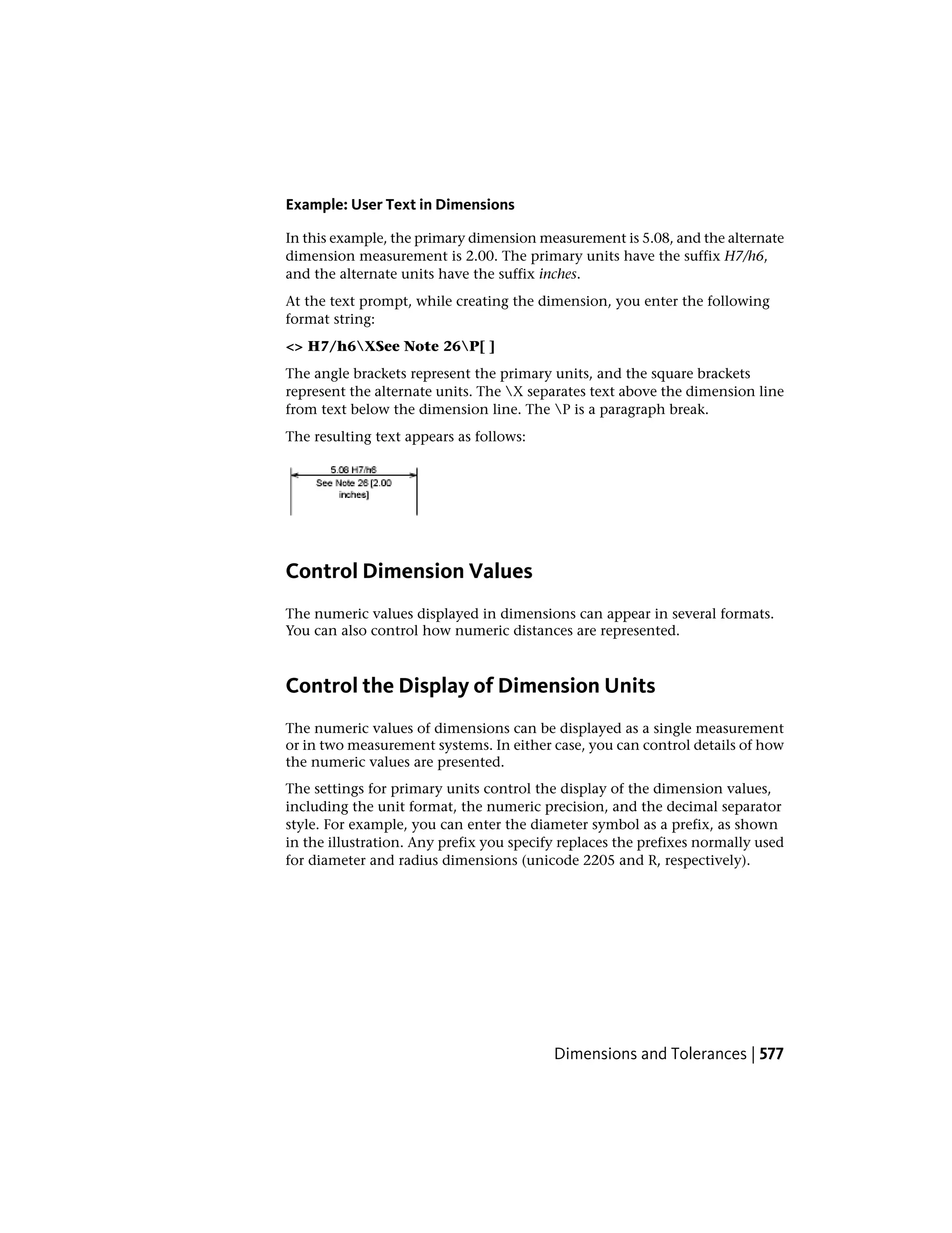 Example: User Text in Dimensions
In this example, the primary dimension measurement is 5.08, and the alternate
dimension measurement is 2.00. The primary units have the suffix H7/h6,
and the alternate units have the suffix inches.
At the text prompt, while creating the dimension, you enter the following
format string:
<> H7/h6XSee Note 26P[ ]
The angle brackets represent the primary units, and the square brackets
represent the alternate units. The X separates text above the dimension line
from text below the dimension line. The P is a paragraph break.
The resulting text appears as follows:
Control Dimension Values
The numeric values displayed in dimensions can appear in several formats.
You can also control how numeric distances are represented.
Control the Display of Dimension Units
The numeric values of dimensions can be displayed as a single measurement
or in two measurement systems. In either case, you can control details of how
the numeric values are presented.
The settings for primary units control the display of the dimension values,
including the unit format, the numeric precision, and the decimal separator
style. For example, you can enter the diameter symbol as a prefix, as shown
in the illustration. Any prefix you specify replaces the prefixes normally used
for diameter and radius dimensions (unicode 2205 and R, respectively).
Dimensions and Tolerances | 577
 