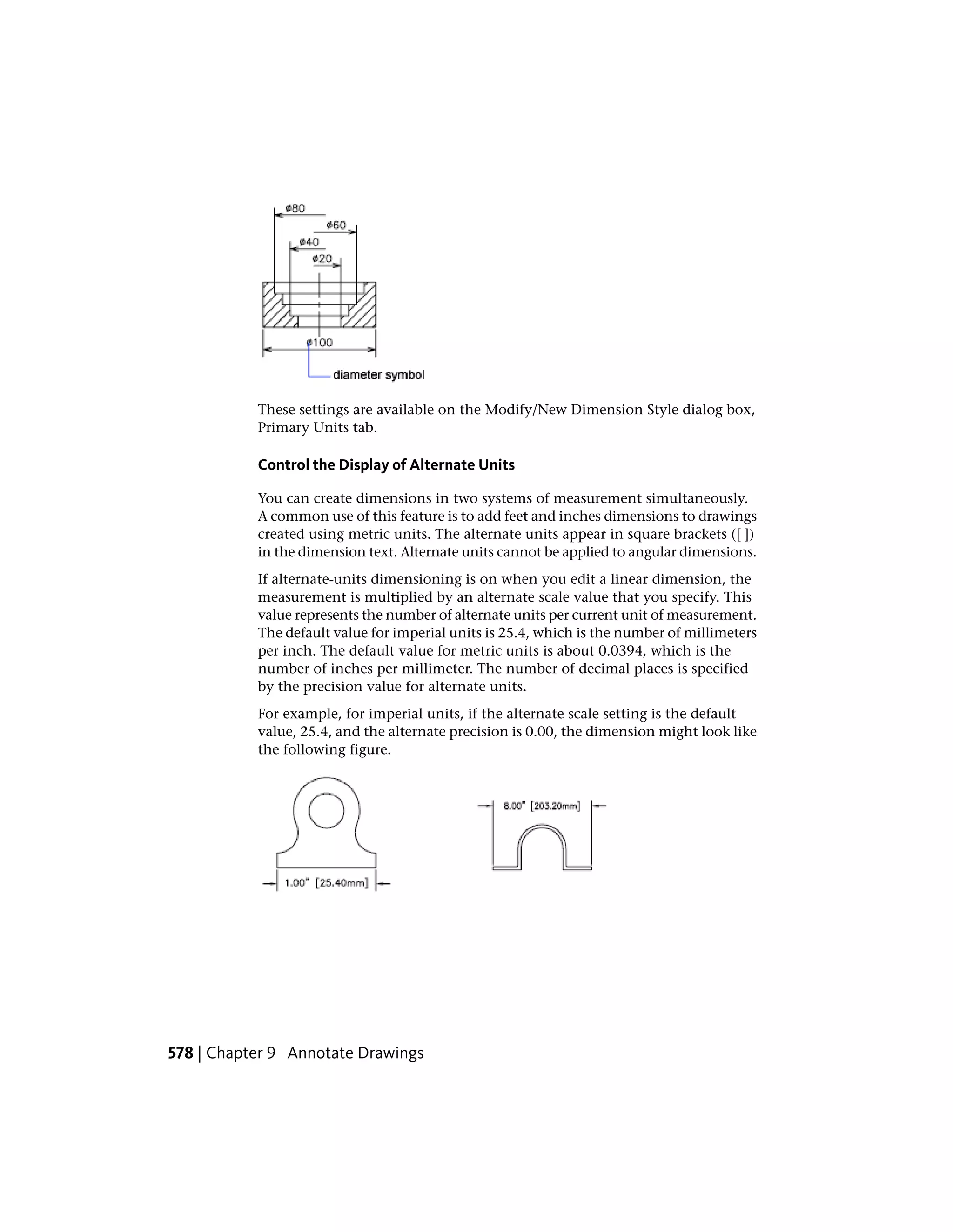 These settings are available on the Modify/New Dimension Style dialog box,
Primary Units tab.
Control the Display of Alternate Units
You can create dimensions in two systems of measurement simultaneously.
A common use of this feature is to add feet and inches dimensions to drawings
created using metric units. The alternate units appear in square brackets ([ ])
in the dimension text. Alternate units cannot be applied to angular dimensions.
If alternate-units dimensioning is on when you edit a linear dimension, the
measurement is multiplied by an alternate scale value that you specify. This
value represents the number of alternate units per current unit of measurement.
The default value for imperial units is 25.4, which is the number of millimeters
per inch. The default value for metric units is about 0.0394, which is the
number of inches per millimeter. The number of decimal places is specified
by the precision value for alternate units.
For example, for imperial units, if the alternate scale setting is the default
value, 25.4, and the alternate precision is 0.00, the dimension might look like
the following figure.
578 | Chapter 9 Annotate Drawings
 