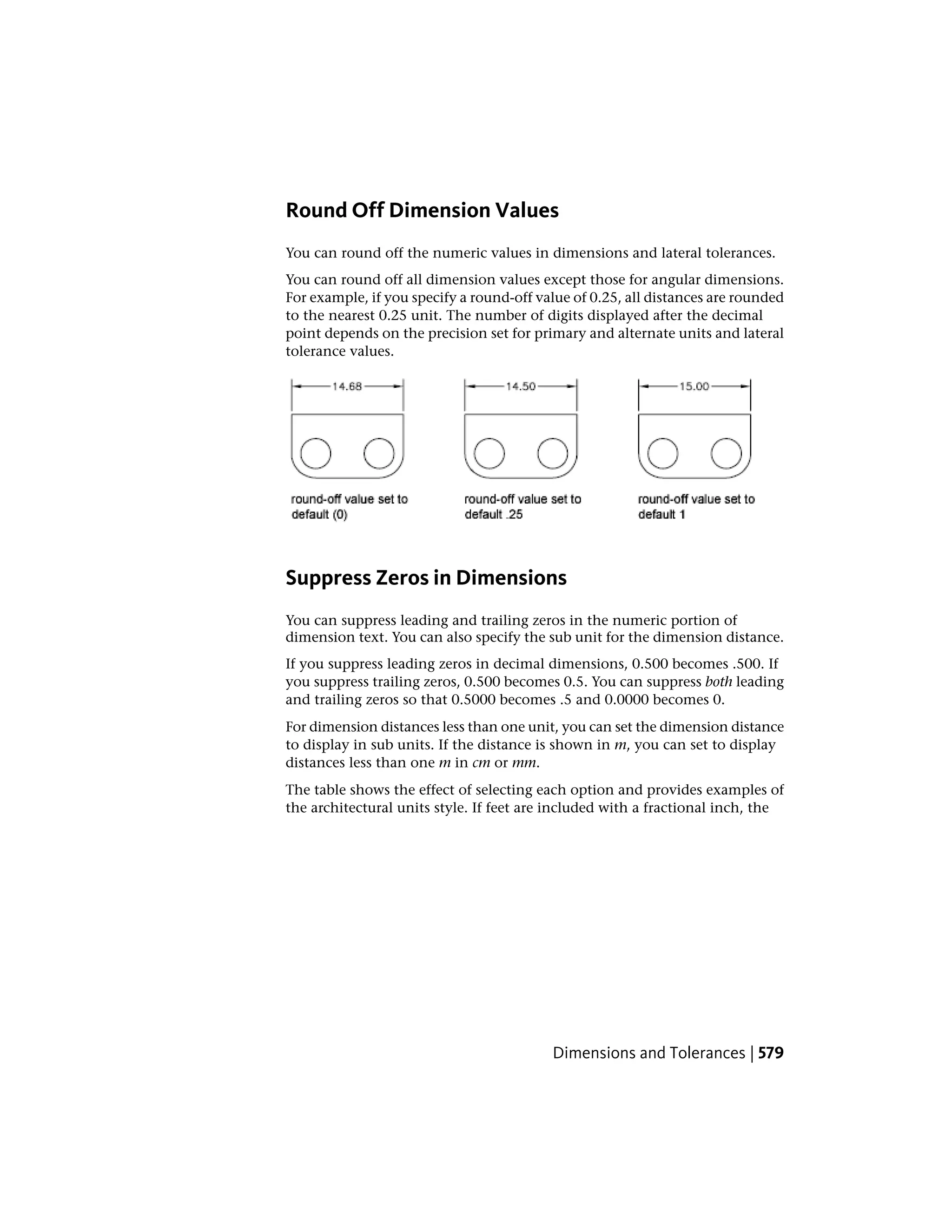 Round Off Dimension Values
You can round off the numeric values in dimensions and lateral tolerances.
You can round off all dimension values except those for angular dimensions.
For example, if you specify a round-off value of 0.25, all distances are rounded
to the nearest 0.25 unit. The number of digits displayed after the decimal
point depends on the precision set for primary and alternate units and lateral
tolerance values.
Suppress Zeros in Dimensions
You can suppress leading and trailing zeros in the numeric portion of
dimension text. You can also specify the sub unit for the dimension distance.
If you suppress leading zeros in decimal dimensions, 0.500 becomes .500. If
you suppress trailing zeros, 0.500 becomes 0.5. You can suppress both leading
and trailing zeros so that 0.5000 becomes .5 and 0.0000 becomes 0.
For dimension distances less than one unit, you can set the dimension distance
to display in sub units. If the distance is shown in m, you can set to display
distances less than one m in cm or mm.
The table shows the effect of selecting each option and provides examples of
the architectural units style. If feet are included with a fractional inch, the
Dimensions and Tolerances | 579
 