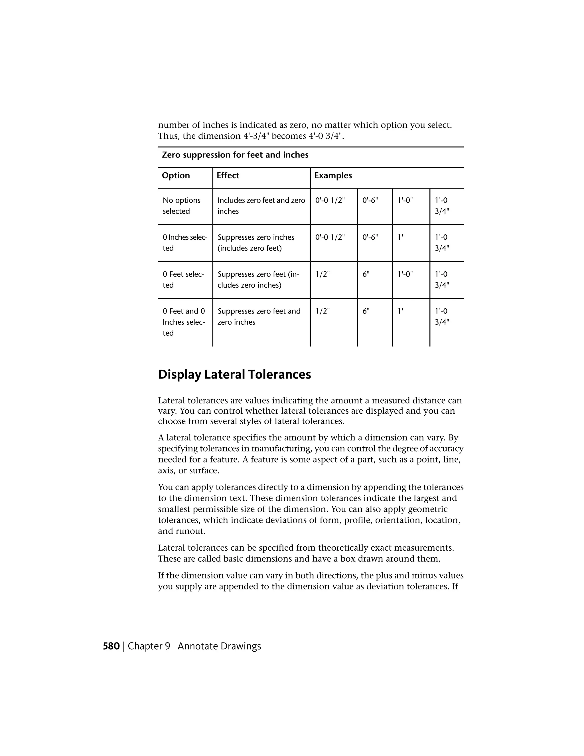 number of inches is indicated as zero, no matter which option you select.
Thus, the dimension 4'-3/4" becomes 4'-0 3/4".
Zero suppression for feet and inches
ExamplesEffectOption
1'-0
3/4"
1'-0"0'-6"0'-0 1/2"Includes zero feet and zero
inches
No options
selected
1'-0
3/4"
1'0'-6"0'-0 1/2"Suppresses zero inches
(includes zero feet)
0 Inches selec-
ted
1'-0
3/4"
1'-0"6"1/2"Suppresses zero feet (in-
cludes zero inches)
0 Feet selec-
ted
1'-0
3/4"
1'6"1/2"Suppresses zero feet and
zero inches
0 Feet and 0
Inches selec-
ted
Display Lateral Tolerances
Lateral tolerances are values indicating the amount a measured distance can
vary. You can control whether lateral tolerances are displayed and you can
choose from several styles of lateral tolerances.
A lateral tolerance specifies the amount by which a dimension can vary. By
specifying tolerances in manufacturing, you can control the degree of accuracy
needed for a feature. A feature is some aspect of a part, such as a point, line,
axis, or surface.
You can apply tolerances directly to a dimension by appending the tolerances
to the dimension text. These dimension tolerances indicate the largest and
smallest permissible size of the dimension. You can also apply geometric
tolerances, which indicate deviations of form, profile, orientation, location,
and runout.
Lateral tolerances can be specified from theoretically exact measurements.
These are called basic dimensions and have a box drawn around them.
If the dimension value can vary in both directions, the plus and minus values
you supply are appended to the dimension value as deviation tolerances. If
580 | Chapter 9 Annotate Drawings
 
