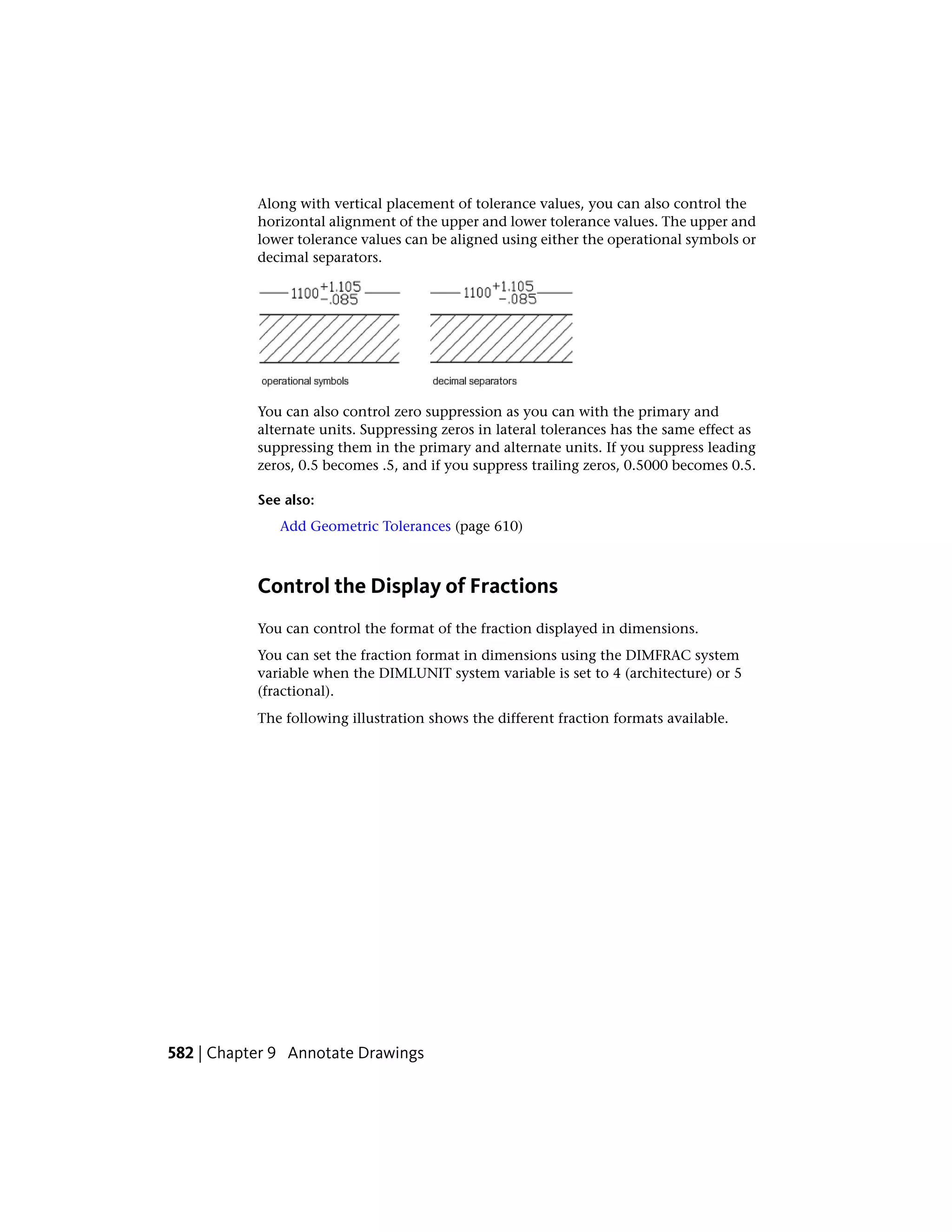 Along with vertical placement of tolerance values, you can also control the
horizontal alignment of the upper and lower tolerance values. The upper and
lower tolerance values can be aligned using either the operational symbols or
decimal separators.
You can also control zero suppression as you can with the primary and
alternate units. Suppressing zeros in lateral tolerances has the same effect as
suppressing them in the primary and alternate units. If you suppress leading
zeros, 0.5 becomes .5, and if you suppress trailing zeros, 0.5000 becomes 0.5.
See also:
Add Geometric Tolerances (page 610)
Control the Display of Fractions
You can control the format of the fraction displayed in dimensions.
You can set the fraction format in dimensions using the DIMFRAC system
variable when the DIMLUNIT system variable is set to 4 (architecture) or 5
(fractional).
The following illustration shows the different fraction formats available.
582 | Chapter 9 Annotate Drawings
 