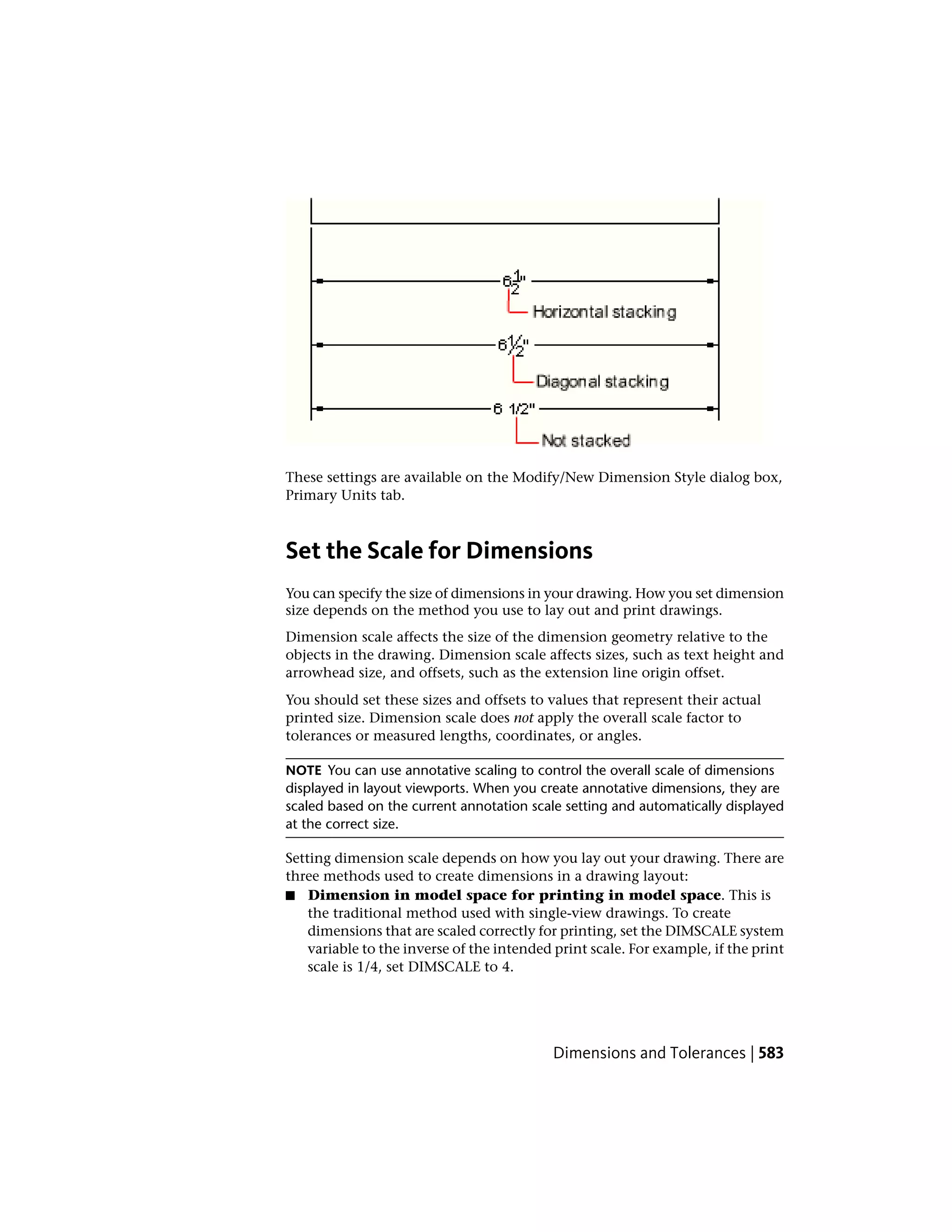 These settings are available on the Modify/New Dimension Style dialog box,
Primary Units tab.
Set the Scale for Dimensions
You can specify the size of dimensions in your drawing. How you set dimension
size depends on the method you use to lay out and print drawings.
Dimension scale affects the size of the dimension geometry relative to the
objects in the drawing. Dimension scale affects sizes, such as text height and
arrowhead size, and offsets, such as the extension line origin offset.
You should set these sizes and offsets to values that represent their actual
printed size. Dimension scale does not apply the overall scale factor to
tolerances or measured lengths, coordinates, or angles.
NOTE You can use annotative scaling to control the overall scale of dimensions
displayed in layout viewports. When you create annotative dimensions, they are
scaled based on the current annotation scale setting and automatically displayed
at the correct size.
Setting dimension scale depends on how you lay out your drawing. There are
three methods used to create dimensions in a drawing layout:
■ Dimension in model space for printing in model space. This is
the traditional method used with single-view drawings. To create
dimensions that are scaled correctly for printing, set the DIMSCALE system
variable to the inverse of the intended print scale. For example, if the print
scale is 1/4, set DIMSCALE to 4.
Dimensions and Tolerances | 583
 