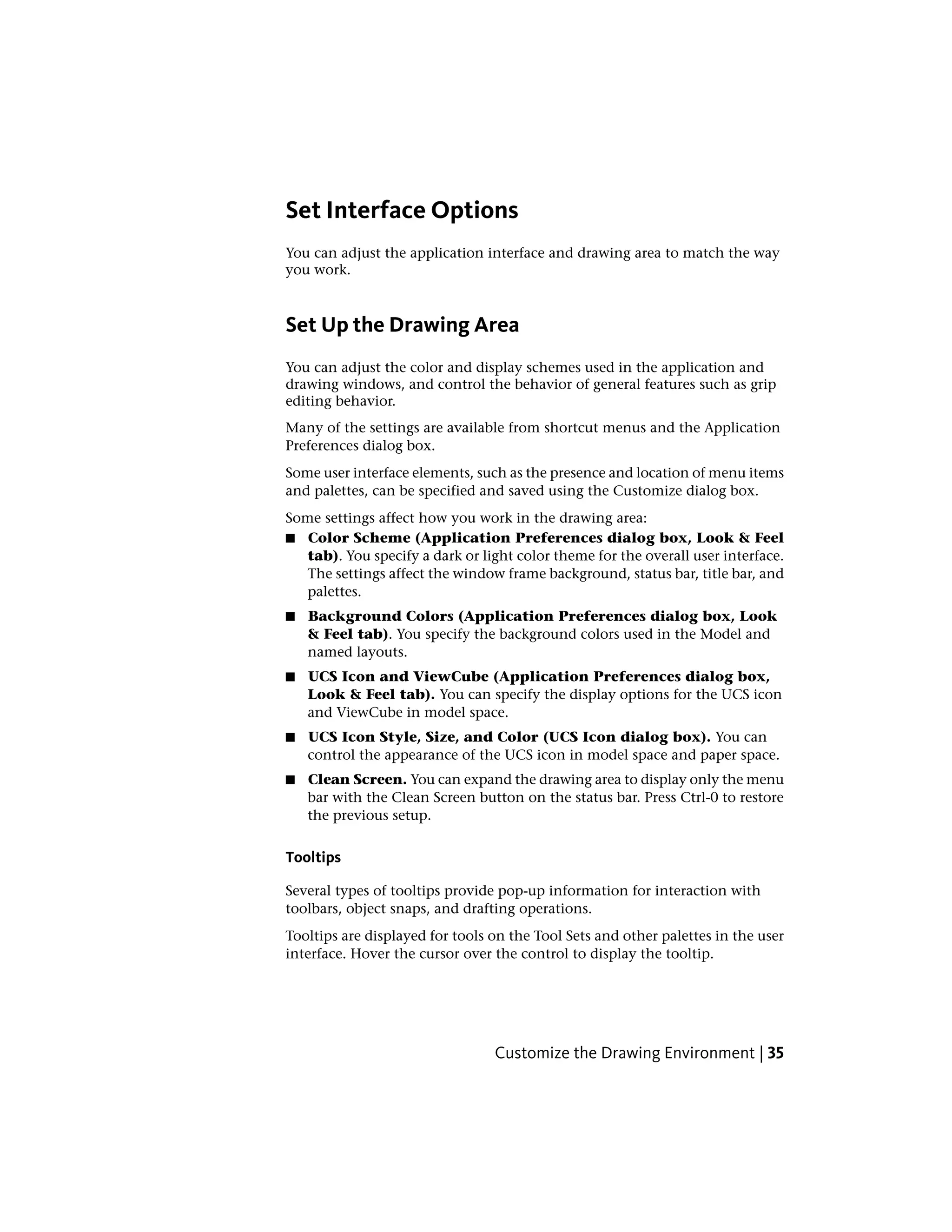 Set Interface Options
You can adjust the application interface and drawing area to match the way
you work.
Set Up the Drawing Area
You can adjust the color and display schemes used in the application and
drawing windows, and control the behavior of general features such as grip
editing behavior.
Many of the settings are available from shortcut menus and the Application
Preferences dialog box.
Some user interface elements, such as the presence and location of menu items
and palettes, can be specified and saved using the Customize dialog box.
Some settings affect how you work in the drawing area:
■ Color Scheme (Application Preferences dialog box, Look & Feel
tab). You specify a dark or light color theme for the overall user interface.
The settings affect the window frame background, status bar, title bar, and
palettes.
■ Background Colors (Application Preferences dialog box, Look
& Feel tab). You specify the background colors used in the Model and
named layouts.
■ UCS Icon and ViewCube (Application Preferences dialog box,
Look & Feel tab). You can specify the display options for the UCS icon
and ViewCube in model space.
■ UCS Icon Style, Size, and Color (UCS Icon dialog box). You can
control the appearance of the UCS icon in model space and paper space.
■ Clean Screen. You can expand the drawing area to display only the menu
bar with the Clean Screen button on the status bar. Press Ctrl-0 to restore
the previous setup.
Tooltips
Several types of tooltips provide pop-up information for interaction with
toolbars, object snaps, and drafting operations.
Tooltips are displayed for tools on the Tool Sets and other palettes in the user
interface. Hover the cursor over the control to display the tooltip.
Customize the Drawing Environment | 35
 