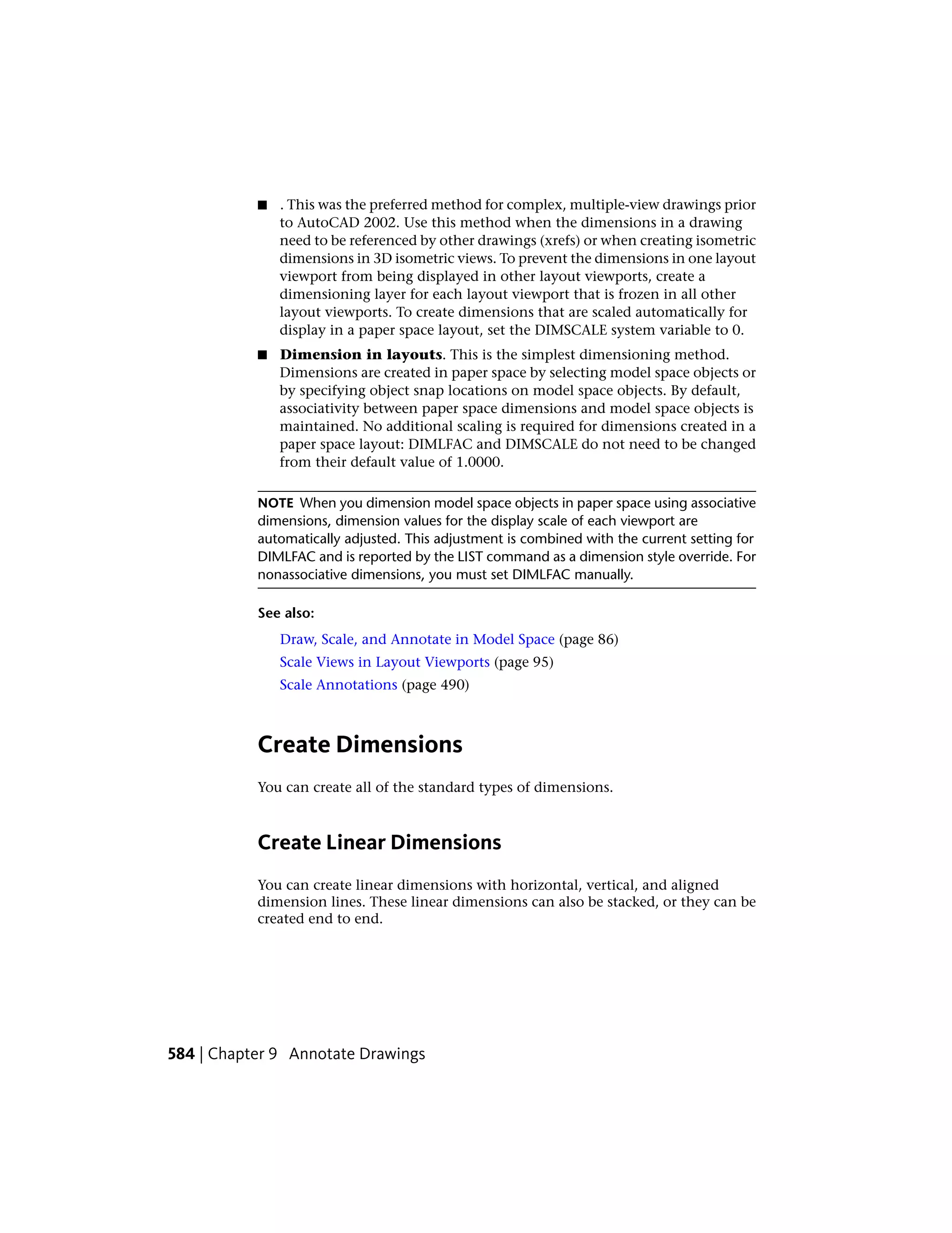 ■ . This was the preferred method for complex, multiple-view drawings prior
to AutoCAD 2002. Use this method when the dimensions in a drawing
need to be referenced by other drawings (xrefs) or when creating isometric
dimensions in 3D isometric views. To prevent the dimensions in one layout
viewport from being displayed in other layout viewports, create a
dimensioning layer for each layout viewport that is frozen in all other
layout viewports. To create dimensions that are scaled automatically for
display in a paper space layout, set the DIMSCALE system variable to 0.
■ Dimension in layouts. This is the simplest dimensioning method.
Dimensions are created in paper space by selecting model space objects or
by specifying object snap locations on model space objects. By default,
associativity between paper space dimensions and model space objects is
maintained. No additional scaling is required for dimensions created in a
paper space layout: DIMLFAC and DIMSCALE do not need to be changed
from their default value of 1.0000.
NOTE When you dimension model space objects in paper space using associative
dimensions, dimension values for the display scale of each viewport are
automatically adjusted. This adjustment is combined with the current setting for
DIMLFAC and is reported by the LIST command as a dimension style override. For
nonassociative dimensions, you must set DIMLFAC manually.
See also:
Draw, Scale, and Annotate in Model Space (page 86)
Scale Views in Layout Viewports (page 95)
Scale Annotations (page 490)
Create Dimensions
You can create all of the standard types of dimensions.
Create Linear Dimensions
You can create linear dimensions with horizontal, vertical, and aligned
dimension lines. These linear dimensions can also be stacked, or they can be
created end to end.
584 | Chapter 9 Annotate Drawings
 