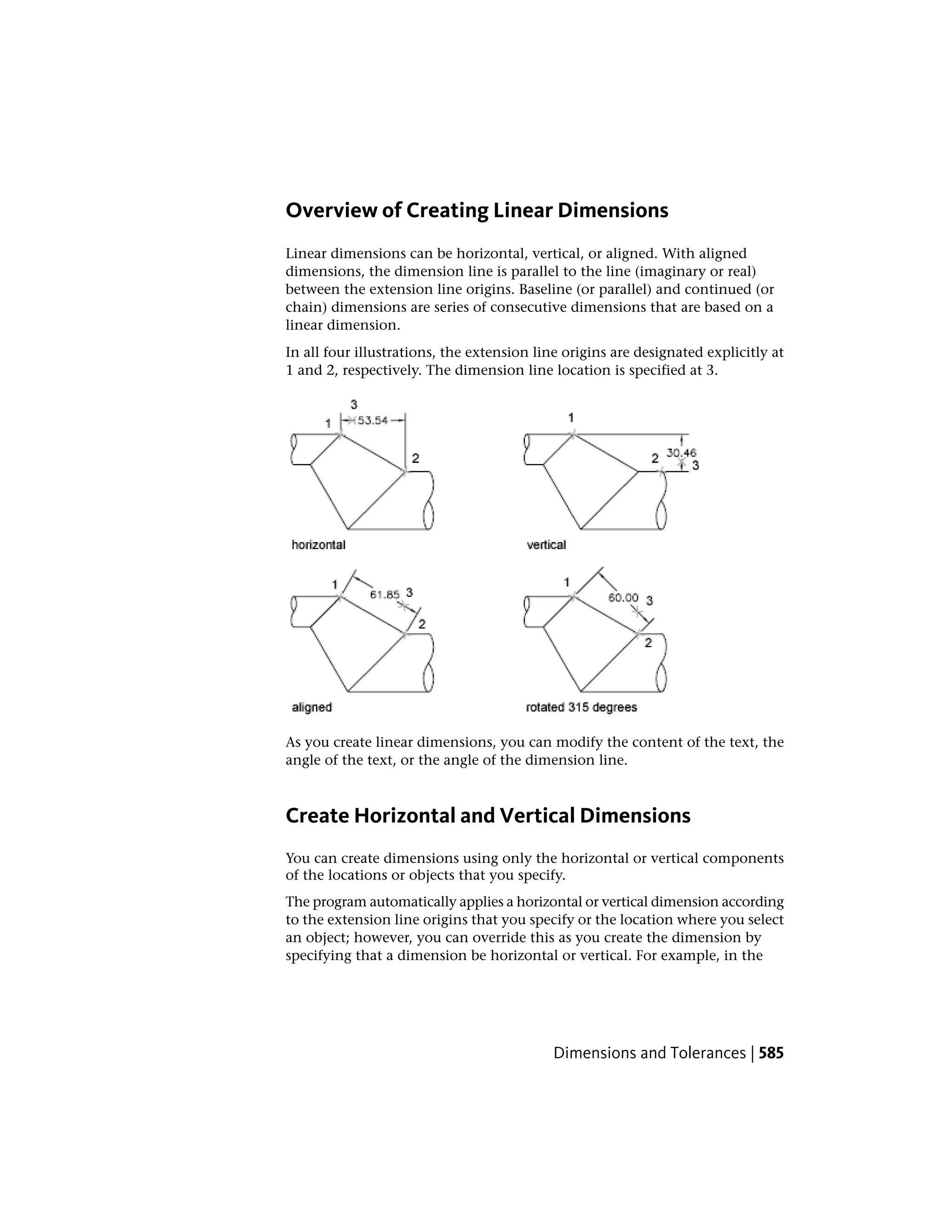 Overview of Creating Linear Dimensions
Linear dimensions can be horizontal, vertical, or aligned. With aligned
dimensions, the dimension line is parallel to the line (imaginary or real)
between the extension line origins. Baseline (or parallel) and continued (or
chain) dimensions are series of consecutive dimensions that are based on a
linear dimension.
In all four illustrations, the extension line origins are designated explicitly at
1 and 2, respectively. The dimension line location is specified at 3.
As you create linear dimensions, you can modify the content of the text, the
angle of the text, or the angle of the dimension line.
Create Horizontal and Vertical Dimensions
You can create dimensions using only the horizontal or vertical components
of the locations or objects that you specify.
The program automatically applies a horizontal or vertical dimension according
to the extension line origins that you specify or the location where you select
an object; however, you can override this as you create the dimension by
specifying that a dimension be horizontal or vertical. For example, in the
Dimensions and Tolerances | 585
 