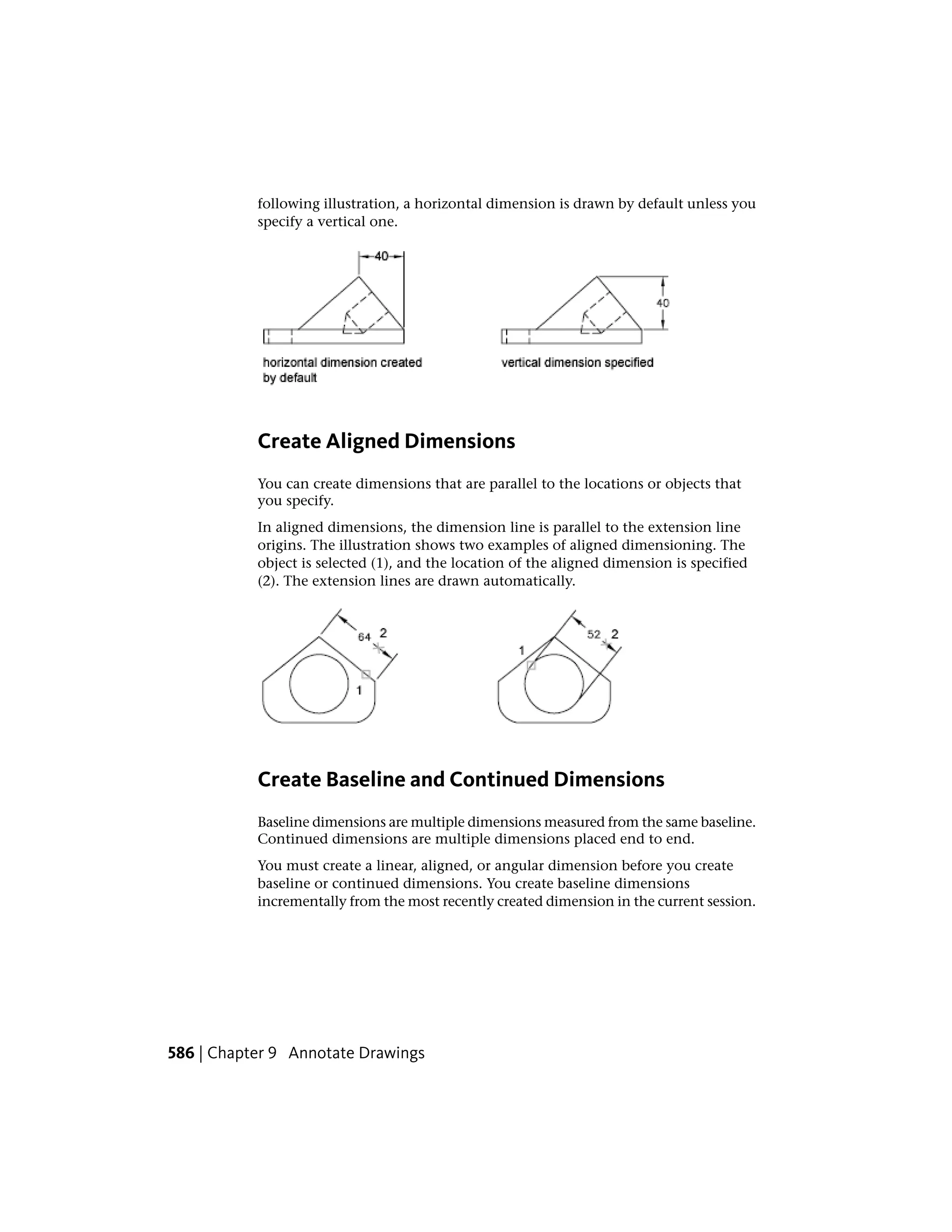 following illustration, a horizontal dimension is drawn by default unless you
specify a vertical one.
Create Aligned Dimensions
You can create dimensions that are parallel to the locations or objects that
you specify.
In aligned dimensions, the dimension line is parallel to the extension line
origins. The illustration shows two examples of aligned dimensioning. The
object is selected (1), and the location of the aligned dimension is specified
(2). The extension lines are drawn automatically.
Create Baseline and Continued Dimensions
Baseline dimensions are multiple dimensions measured from the same baseline.
Continued dimensions are multiple dimensions placed end to end.
You must create a linear, aligned, or angular dimension before you create
baseline or continued dimensions. You create baseline dimensions
incrementally from the most recently created dimension in the current session.
586 | Chapter 9 Annotate Drawings
 