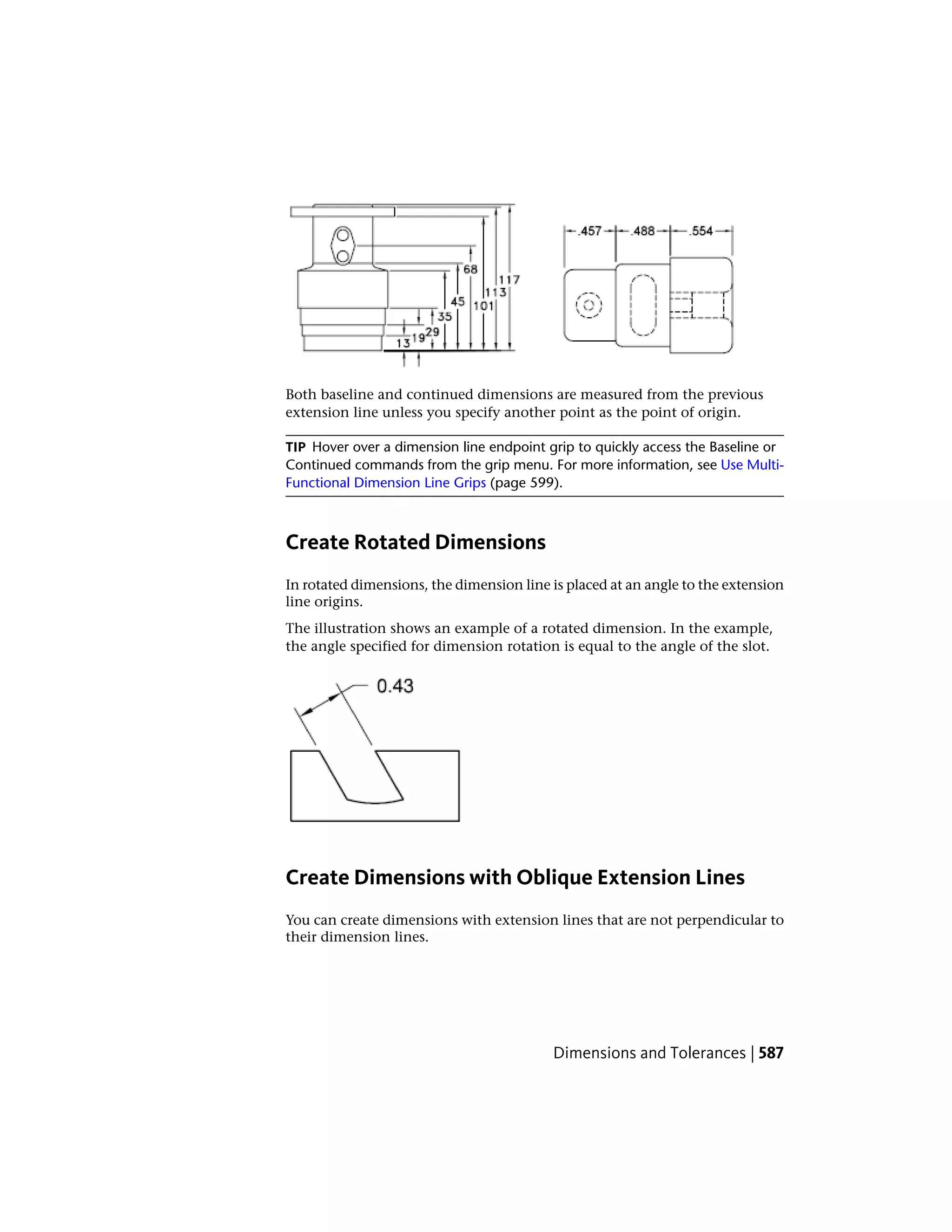 Both baseline and continued dimensions are measured from the previous
extension line unless you specify another point as the point of origin.
TIP Hover over a dimension line endpoint grip to quickly access the Baseline or
Continued commands from the grip menu. For more information, see Use Multi-
Functional Dimension Line Grips (page 599).
Create Rotated Dimensions
In rotated dimensions, the dimension line is placed at an angle to the extension
line origins.
The illustration shows an example of a rotated dimension. In the example,
the angle specified for dimension rotation is equal to the angle of the slot.
Create Dimensions with Oblique Extension Lines
You can create dimensions with extension lines that are not perpendicular to
their dimension lines.
Dimensions and Tolerances | 587
 