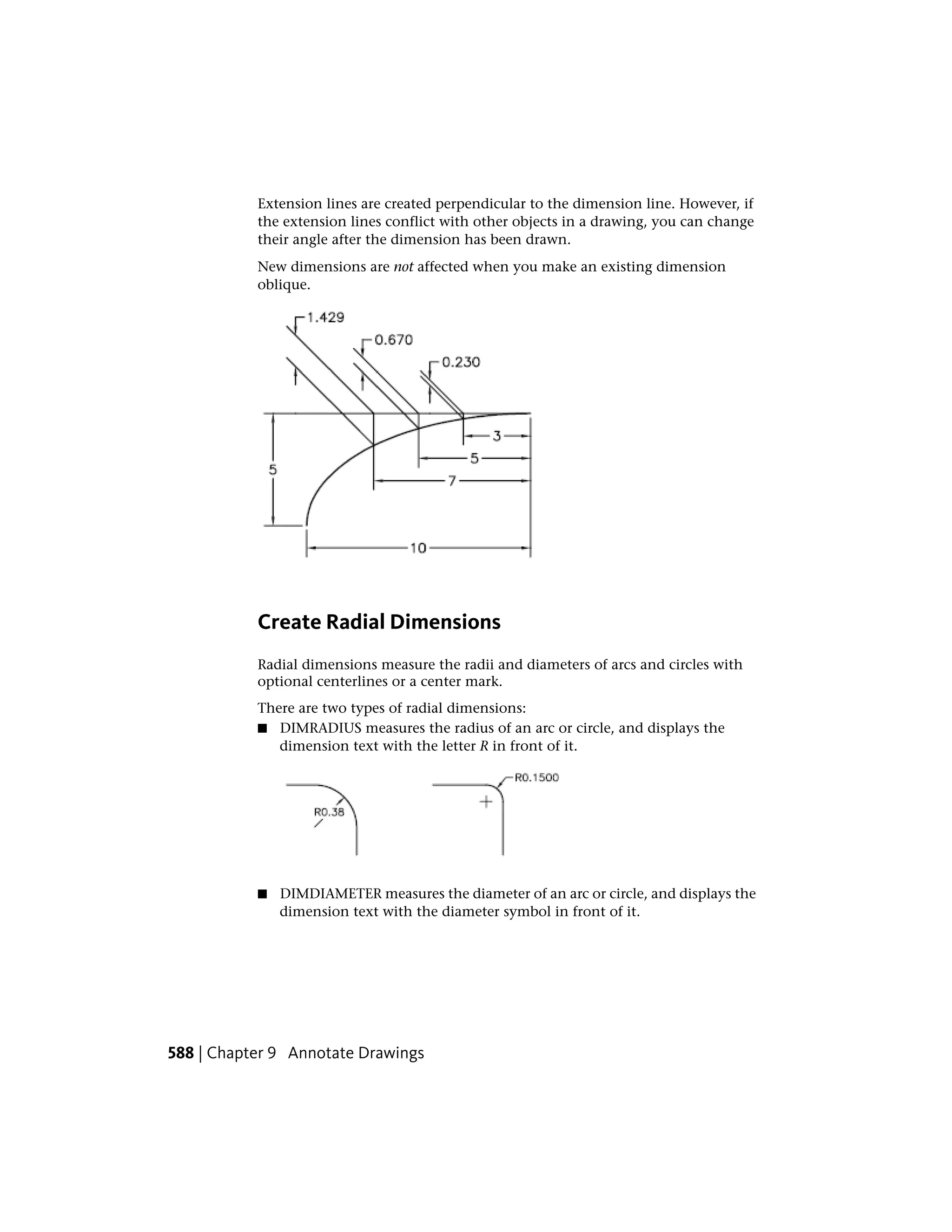 Extension lines are created perpendicular to the dimension line. However, if
the extension lines conflict with other objects in a drawing, you can change
their angle after the dimension has been drawn.
New dimensions are not affected when you make an existing dimension
oblique.
Create Radial Dimensions
Radial dimensions measure the radii and diameters of arcs and circles with
optional centerlines or a center mark.
There are two types of radial dimensions:
■ DIMRADIUS measures the radius of an arc or circle, and displays the
dimension text with the letter R in front of it.
■ DIMDIAMETER measures the diameter of an arc or circle, and displays the
dimension text with the diameter symbol in front of it.
588 | Chapter 9 Annotate Drawings
 