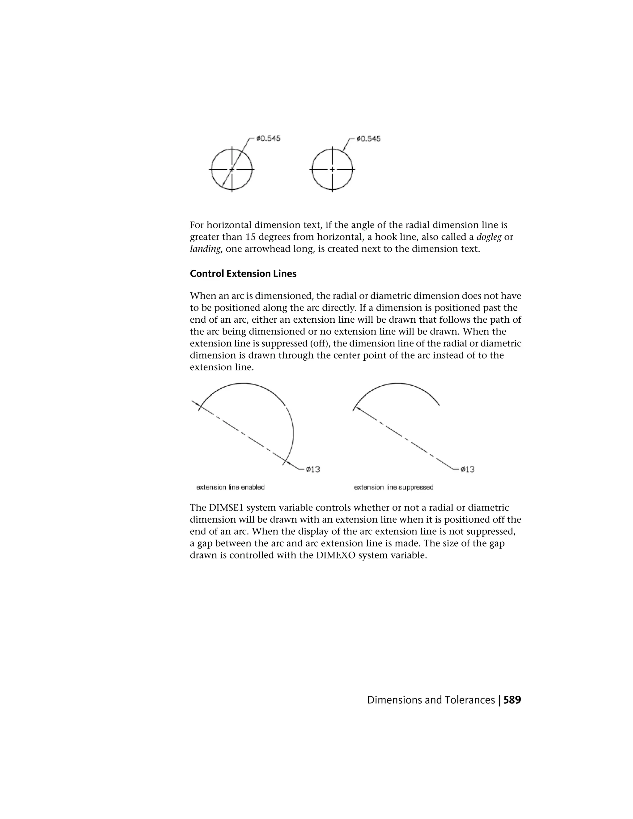 For horizontal dimension text, if the angle of the radial dimension line is
greater than 15 degrees from horizontal, a hook line, also called a dogleg or
landing, one arrowhead long, is created next to the dimension text.
Control Extension Lines
When an arc is dimensioned, the radial or diametric dimension does not have
to be positioned along the arc directly. If a dimension is positioned past the
end of an arc, either an extension line will be drawn that follows the path of
the arc being dimensioned or no extension line will be drawn. When the
extension line is suppressed (off), the dimension line of the radial or diametric
dimension is drawn through the center point of the arc instead of to the
extension line.
The DIMSE1 system variable controls whether or not a radial or diametric
dimension will be drawn with an extension line when it is positioned off the
end of an arc. When the display of the arc extension line is not suppressed,
a gap between the arc and arc extension line is made. The size of the gap
drawn is controlled with the DIMEXO system variable.
Dimensions and Tolerances | 589
 