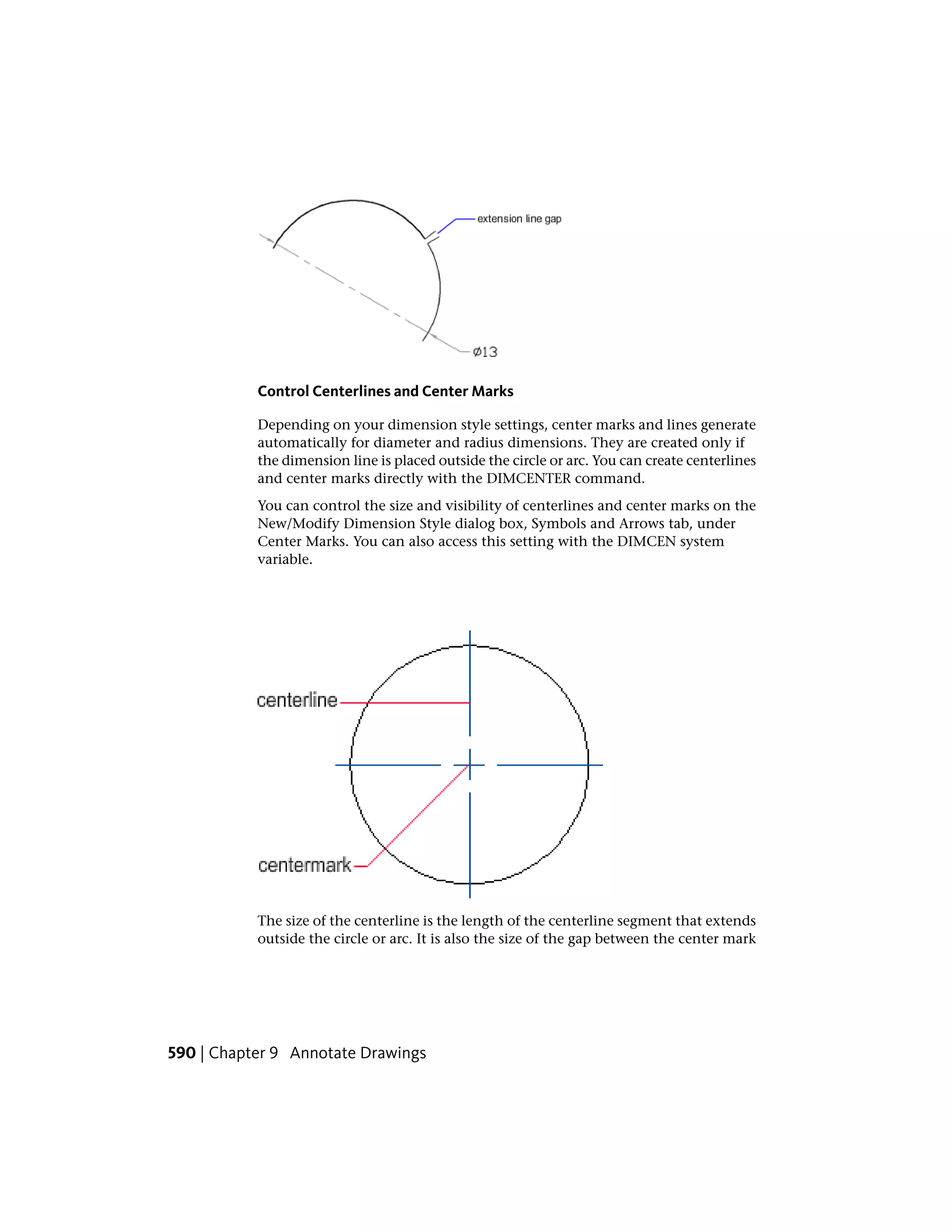 Control Centerlines and Center Marks
Depending on your dimension style settings, center marks and lines generate
automatically for diameter and radius dimensions. They are created only if
the dimension line is placed outside the circle or arc. You can create centerlines
and center marks directly with the DIMCENTER command.
You can control the size and visibility of centerlines and center marks on the
New/Modify Dimension Style dialog box, Symbols and Arrows tab, under
Center Marks. You can also access this setting with the DIMCEN system
variable.
The size of the centerline is the length of the centerline segment that extends
outside the circle or arc. It is also the size of the gap between the center mark
590 | Chapter 9 Annotate Drawings
 