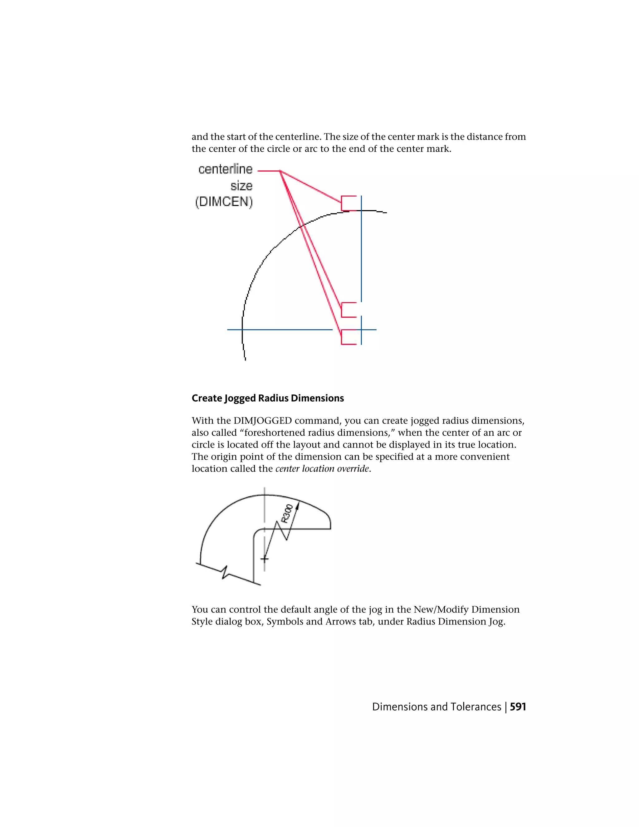 and the start of the centerline. The size of the center mark is the distance from
the center of the circle or arc to the end of the center mark.
Create Jogged Radius Dimensions
With the DIMJOGGED command, you can create jogged radius dimensions,
also called “foreshortened radius dimensions,” when the center of an arc or
circle is located off the layout and cannot be displayed in its true location.
The origin point of the dimension can be specified at a more convenient
location called the center location override.
You can control the default angle of the jog in the New/Modify Dimension
Style dialog box, Symbols and Arrows tab, under Radius Dimension Jog.
Dimensions and Tolerances | 591
 