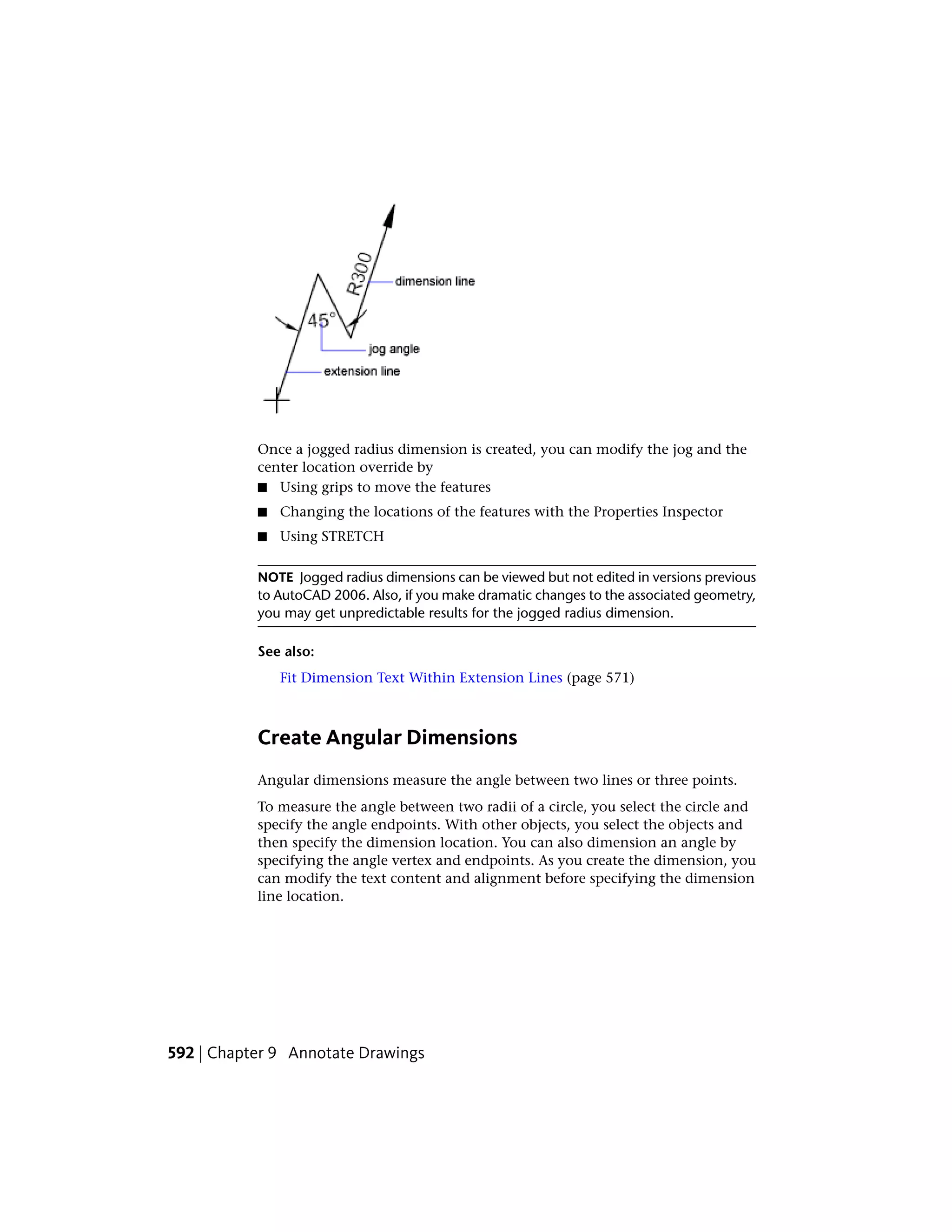 Once a jogged radius dimension is created, you can modify the jog and the
center location override by
■ Using grips to move the features
■ Changing the locations of the features with the Properties Inspector
■ Using STRETCH
NOTE Jogged radius dimensions can be viewed but not edited in versions previous
to AutoCAD 2006. Also, if you make dramatic changes to the associated geometry,
you may get unpredictable results for the jogged radius dimension.
See also:
Fit Dimension Text Within Extension Lines (page 571)
Create Angular Dimensions
Angular dimensions measure the angle between two lines or three points.
To measure the angle between two radii of a circle, you select the circle and
specify the angle endpoints. With other objects, you select the objects and
then specify the dimension location. You can also dimension an angle by
specifying the angle vertex and endpoints. As you create the dimension, you
can modify the text content and alignment before specifying the dimension
line location.
592 | Chapter 9 Annotate Drawings
 