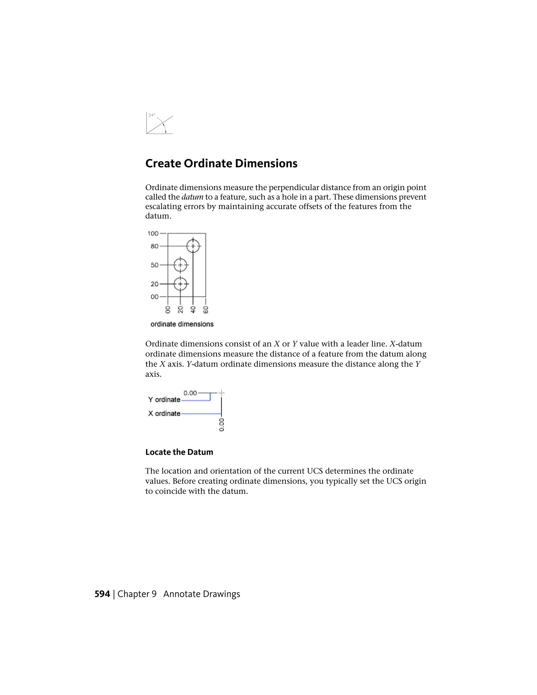 Create Ordinate Dimensions
Ordinate dimensions measure the perpendicular distance from an origin point
called the datum to a feature, such as a hole in a part. These dimensions prevent
escalating errors by maintaining accurate offsets of the features from the
datum.
Ordinate dimensions consist of an X or Y value with a leader line. X-datum
ordinate dimensions measure the distance of a feature from the datum along
the X axis. Y-datum ordinate dimensions measure the distance along the Y
axis.
Locate the Datum
The location and orientation of the current UCS determines the ordinate
values. Before creating ordinate dimensions, you typically set the UCS origin
to coincide with the datum.
594 | Chapter 9 Annotate Drawings
 