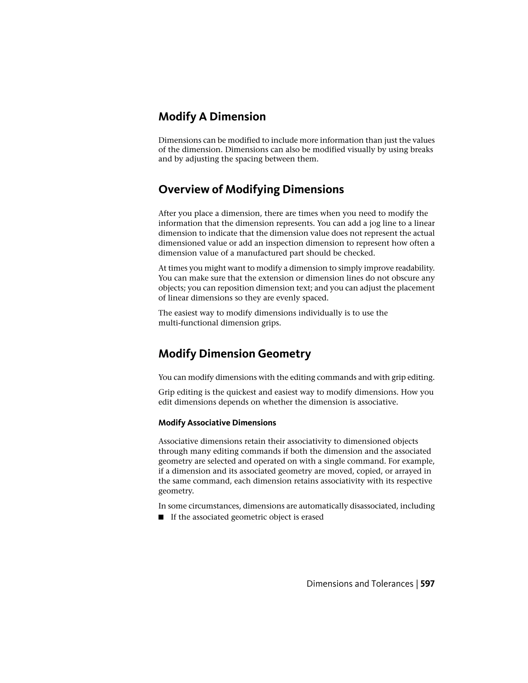 Modify A Dimension
Dimensions can be modified to include more information than just the values
of the dimension. Dimensions can also be modified visually by using breaks
and by adjusting the spacing between them.
Overview of Modifying Dimensions
After you place a dimension, there are times when you need to modify the
information that the dimension represents. You can add a jog line to a linear
dimension to indicate that the dimension value does not represent the actual
dimensioned value or add an inspection dimension to represent how often a
dimension value of a manufactured part should be checked.
At times you might want to modify a dimension to simply improve readability.
You can make sure that the extension or dimension lines do not obscure any
objects; you can reposition dimension text; and you can adjust the placement
of linear dimensions so they are evenly spaced.
The easiest way to modify dimensions individually is to use the
multi-functional dimension grips.
Modify Dimension Geometry
You can modify dimensions with the editing commands and with grip editing.
Grip editing is the quickest and easiest way to modify dimensions. How you
edit dimensions depends on whether the dimension is associative.
Modify Associative Dimensions
Associative dimensions retain their associativity to dimensioned objects
through many editing commands if both the dimension and the associated
geometry are selected and operated on with a single command. For example,
if a dimension and its associated geometry are moved, copied, or arrayed in
the same command, each dimension retains associativity with its respective
geometry.
In some circumstances, dimensions are automatically disassociated, including
■ If the associated geometric object is erased
Dimensions and Tolerances | 597
 