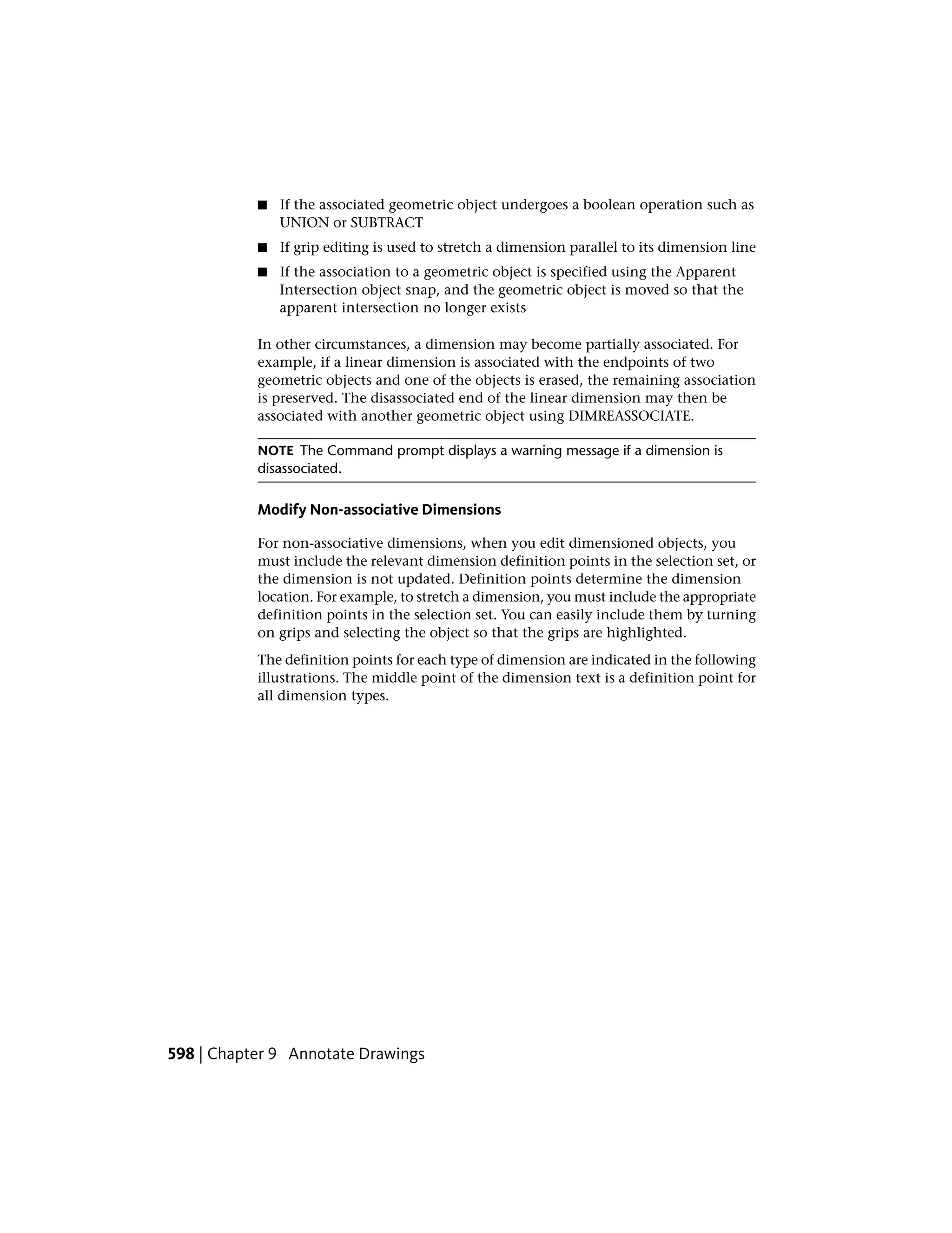 ■ If the associated geometric object undergoes a boolean operation such as
UNION or SUBTRACT
■ If grip editing is used to stretch a dimension parallel to its dimension line
■ If the association to a geometric object is specified using the Apparent
Intersection object snap, and the geometric object is moved so that the
apparent intersection no longer exists
In other circumstances, a dimension may become partially associated. For
example, if a linear dimension is associated with the endpoints of two
geometric objects and one of the objects is erased, the remaining association
is preserved. The disassociated end of the linear dimension may then be
associated with another geometric object using DIMREASSOCIATE.
NOTE The Command prompt displays a warning message if a dimension is
disassociated.
Modify Non-associative Dimensions
For non-associative dimensions, when you edit dimensioned objects, you
must include the relevant dimension definition points in the selection set, or
the dimension is not updated. Definition points determine the dimension
location. For example, to stretch a dimension, you must include the appropriate
definition points in the selection set. You can easily include them by turning
on grips and selecting the object so that the grips are highlighted.
The definition points for each type of dimension are indicated in the following
illustrations. The middle point of the dimension text is a definition point for
all dimension types.
598 | Chapter 9 Annotate Drawings
 