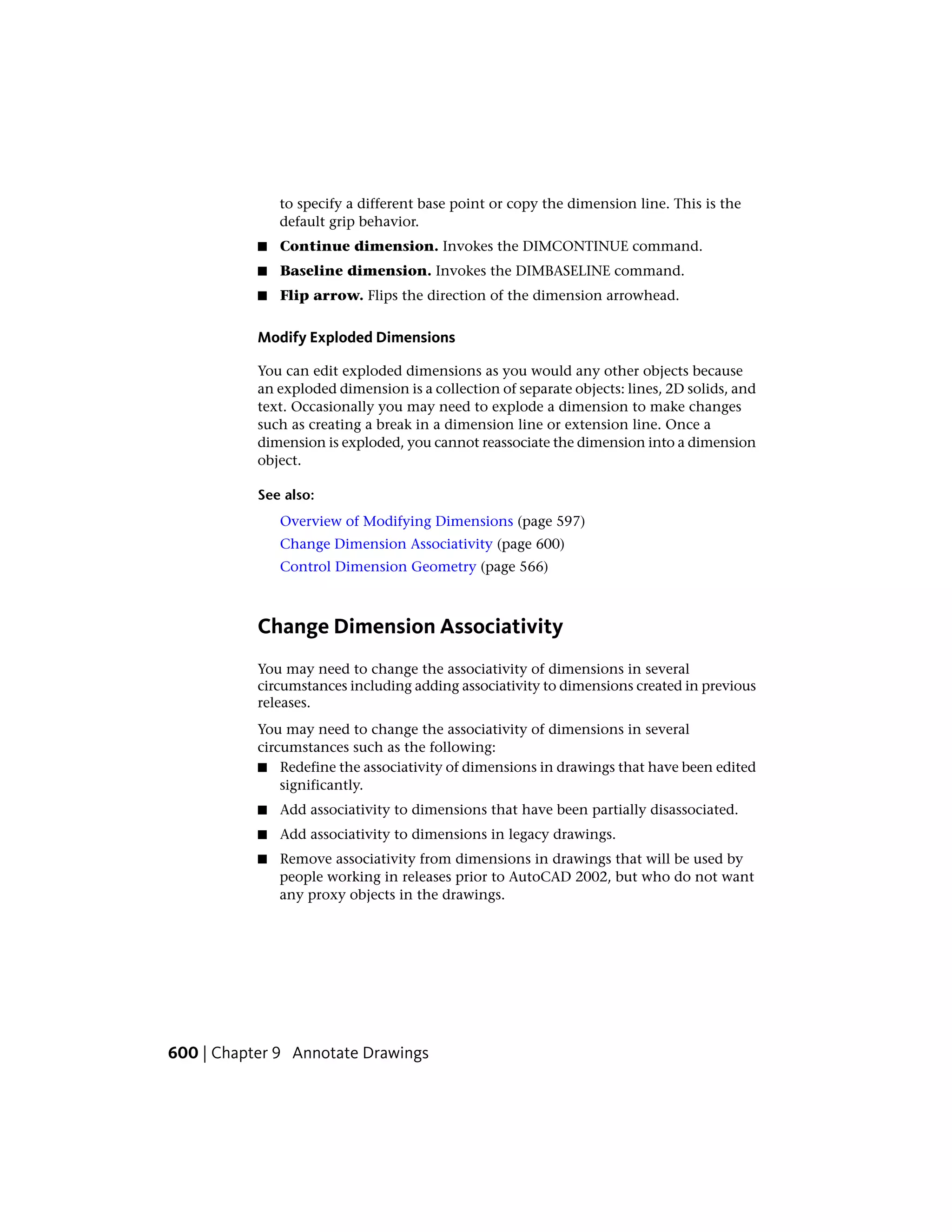 to specify a different base point or copy the dimension line. This is the
default grip behavior.
■ Continue dimension. Invokes the DIMCONTINUE command.
■ Baseline dimension. Invokes the DIMBASELINE command.
■ Flip arrow. Flips the direction of the dimension arrowhead.
Modify Exploded Dimensions
You can edit exploded dimensions as you would any other objects because
an exploded dimension is a collection of separate objects: lines, 2D solids, and
text. Occasionally you may need to explode a dimension to make changes
such as creating a break in a dimension line or extension line. Once a
dimension is exploded, you cannot reassociate the dimension into a dimension
object.
See also:
Overview of Modifying Dimensions (page 597)
Change Dimension Associativity (page 600)
Control Dimension Geometry (page 566)
Change Dimension Associativity
You may need to change the associativity of dimensions in several
circumstances including adding associativity to dimensions created in previous
releases.
You may need to change the associativity of dimensions in several
circumstances such as the following:
■ Redefine the associativity of dimensions in drawings that have been edited
significantly.
■ Add associativity to dimensions that have been partially disassociated.
■ Add associativity to dimensions in legacy drawings.
■ Remove associativity from dimensions in drawings that will be used by
people working in releases prior to AutoCAD 2002, but who do not want
any proxy objects in the drawings.
600 | Chapter 9 Annotate Drawings
 