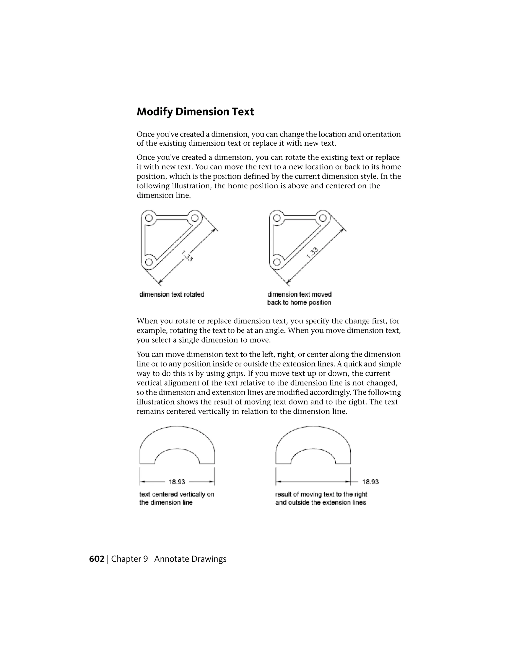 Modify Dimension Text
Once you've created a dimension, you can change the location and orientation
of the existing dimension text or replace it with new text.
Once you've created a dimension, you can rotate the existing text or replace
it with new text. You can move the text to a new location or back to its home
position, which is the position defined by the current dimension style. In the
following illustration, the home position is above and centered on the
dimension line.
When you rotate or replace dimension text, you specify the change first, for
example, rotating the text to be at an angle. When you move dimension text,
you select a single dimension to move.
You can move dimension text to the left, right, or center along the dimension
line or to any position inside or outside the extension lines. A quick and simple
way to do this is by using grips. If you move text up or down, the current
vertical alignment of the text relative to the dimension line is not changed,
so the dimension and extension lines are modified accordingly. The following
illustration shows the result of moving text down and to the right. The text
remains centered vertically in relation to the dimension line.
602 | Chapter 9 Annotate Drawings
 