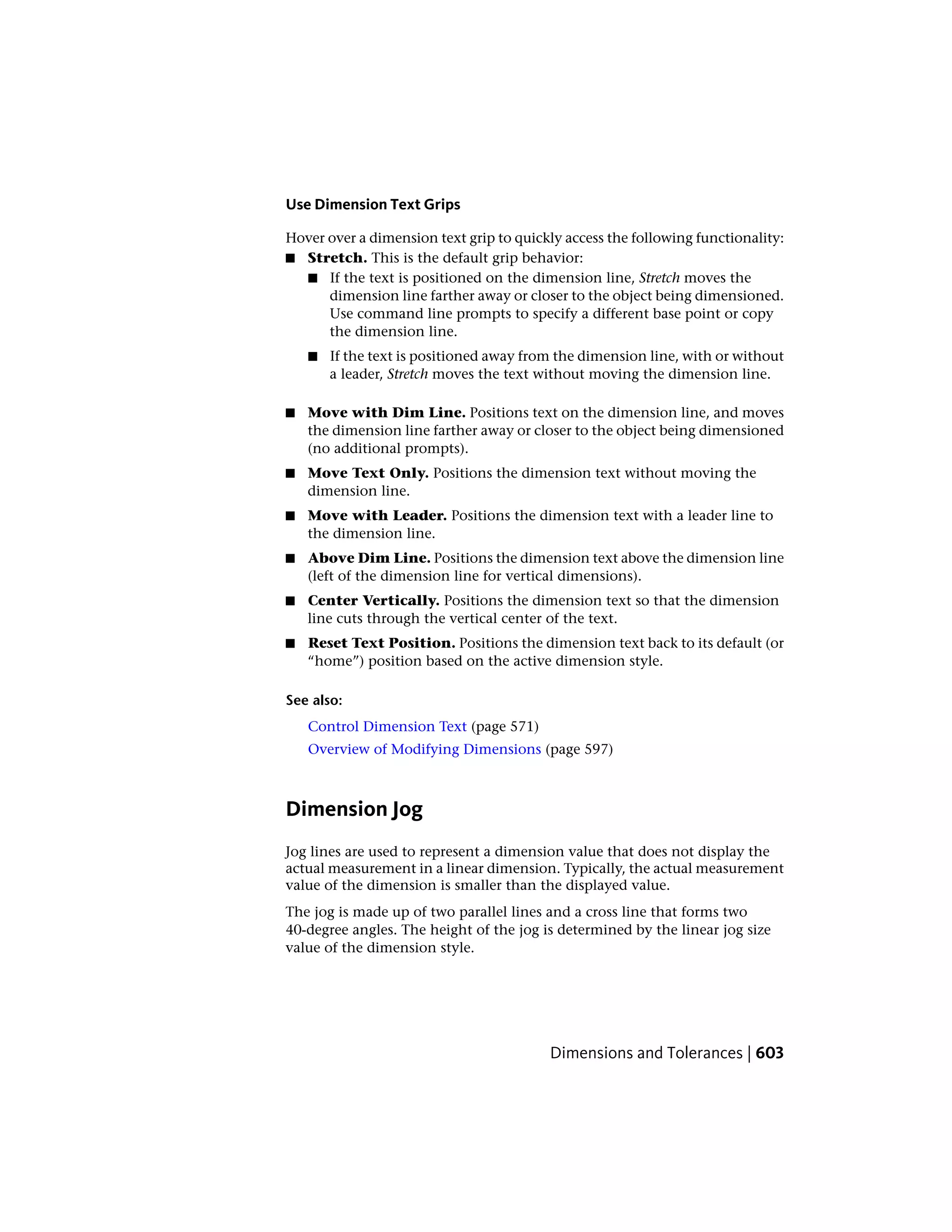 Use Dimension Text Grips
Hover over a dimension text grip to quickly access the following functionality:
■ Stretch. This is the default grip behavior:
■ If the text is positioned on the dimension line, Stretch moves the
dimension line farther away or closer to the object being dimensioned.
Use command line prompts to specify a different base point or copy
the dimension line.
■ If the text is positioned away from the dimension line, with or without
a leader, Stretch moves the text without moving the dimension line.
■ Move with Dim Line. Positions text on the dimension line, and moves
the dimension line farther away or closer to the object being dimensioned
(no additional prompts).
■ Move Text Only. Positions the dimension text without moving the
dimension line.
■ Move with Leader. Positions the dimension text with a leader line to
the dimension line.
■ Above Dim Line. Positions the dimension text above the dimension line
(left of the dimension line for vertical dimensions).
■ Center Vertically. Positions the dimension text so that the dimension
line cuts through the vertical center of the text.
■ Reset Text Position. Positions the dimension text back to its default (or
“home”) position based on the active dimension style.
See also:
Control Dimension Text (page 571)
Overview of Modifying Dimensions (page 597)
Dimension Jog
Jog lines are used to represent a dimension value that does not display the
actual measurement in a linear dimension. Typically, the actual measurement
value of the dimension is smaller than the displayed value.
The jog is made up of two parallel lines and a cross line that forms two
40-degree angles. The height of the jog is determined by the linear jog size
value of the dimension style.
Dimensions and Tolerances | 603
 