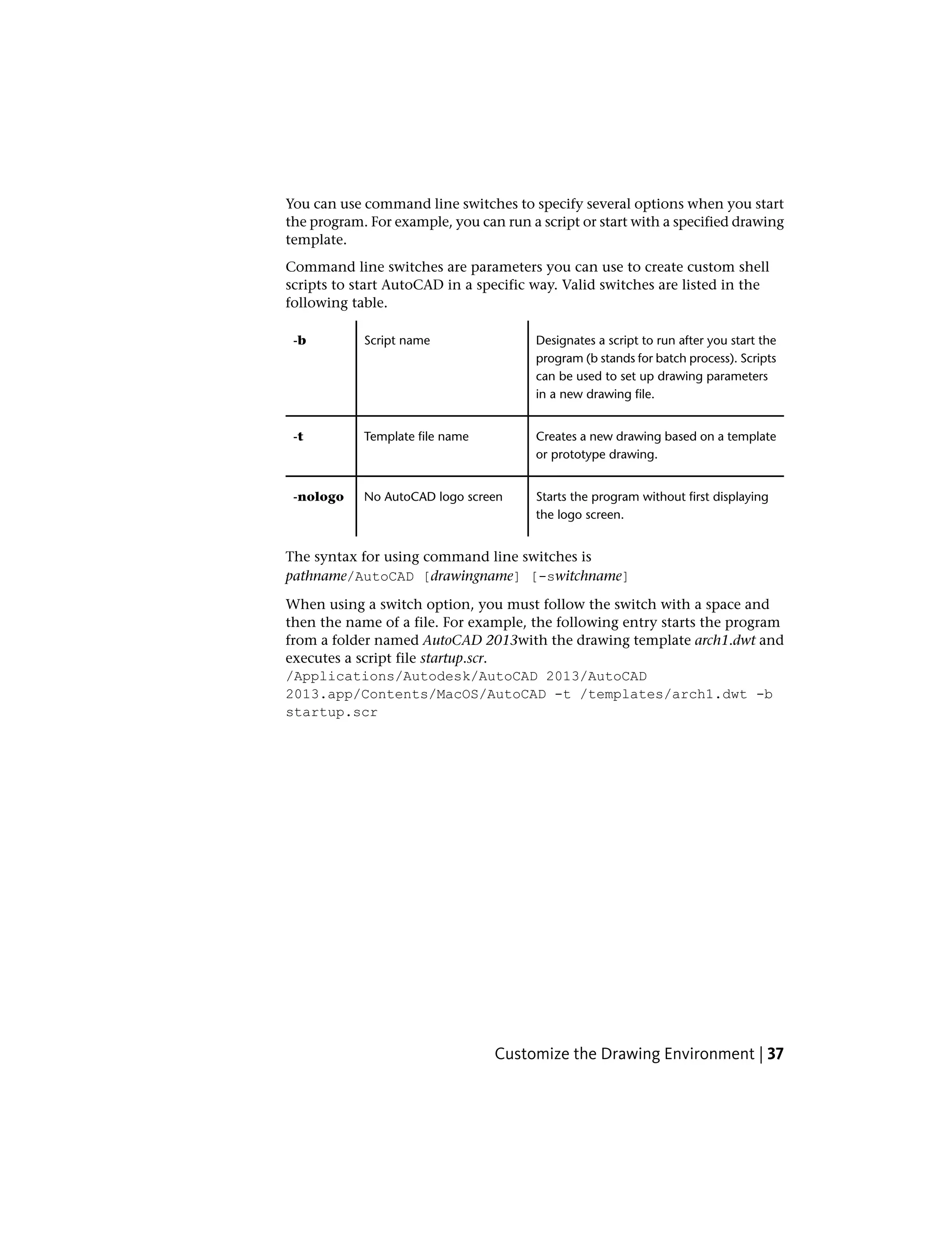 You can use command line switches to specify several options when you start
the program. For example, you can run a script or start with a specified drawing
template.
Command line switches are parameters you can use to create custom shell
scripts to start AutoCAD in a specific way. Valid switches are listed in the
following table.
Designates a script to run after you start the
program (b stands for batch process). Scripts
Script name-b
can be used to set up drawing parameters
in a new drawing file.
Creates a new drawing based on a template
or prototype drawing.
Template file name-t
Starts the program without first displaying
the logo screen.
No AutoCAD logo screen-nologo
The syntax for using command line switches is
pathname/AutoCAD [drawingname] [-switchname]
When using a switch option, you must follow the switch with a space and
then the name of a file. For example, the following entry starts the program
from a folder named AutoCAD 2013with the drawing template arch1.dwt and
executes a script file startup.scr.
/Applications/Autodesk/AutoCAD 2013/AutoCAD
2013.app/Contents/MacOS/AutoCAD -t /templates/arch1.dwt -b
startup.scr
Customize the Drawing Environment | 37
 