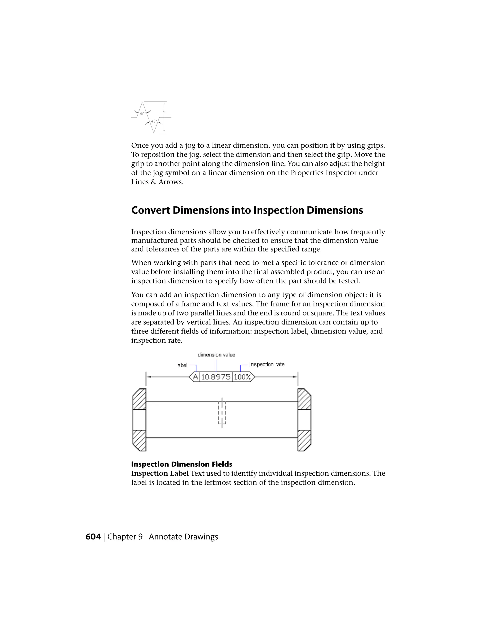Once you add a jog to a linear dimension, you can position it by using grips.
To reposition the jog, select the dimension and then select the grip. Move the
grip to another point along the dimension line. You can also adjust the height
of the jog symbol on a linear dimension on the Properties Inspector under
Lines & Arrows.
Convert Dimensions into Inspection Dimensions
Inspection dimensions allow you to effectively communicate how frequently
manufactured parts should be checked to ensure that the dimension value
and tolerances of the parts are within the specified range.
When working with parts that need to met a specific tolerance or dimension
value before installing them into the final assembled product, you can use an
inspection dimension to specify how often the part should be tested.
You can add an inspection dimension to any type of dimension object; it is
composed of a frame and text values. The frame for an inspection dimension
is made up of two parallel lines and the end is round or square. The text values
are separated by vertical lines. An inspection dimension can contain up to
three different fields of information: inspection label, dimension value, and
inspection rate.
Inspection Dimension Fields
Inspection Label Text used to identify individual inspection dimensions. The
label is located in the leftmost section of the inspection dimension.
604 | Chapter 9 Annotate Drawings
 