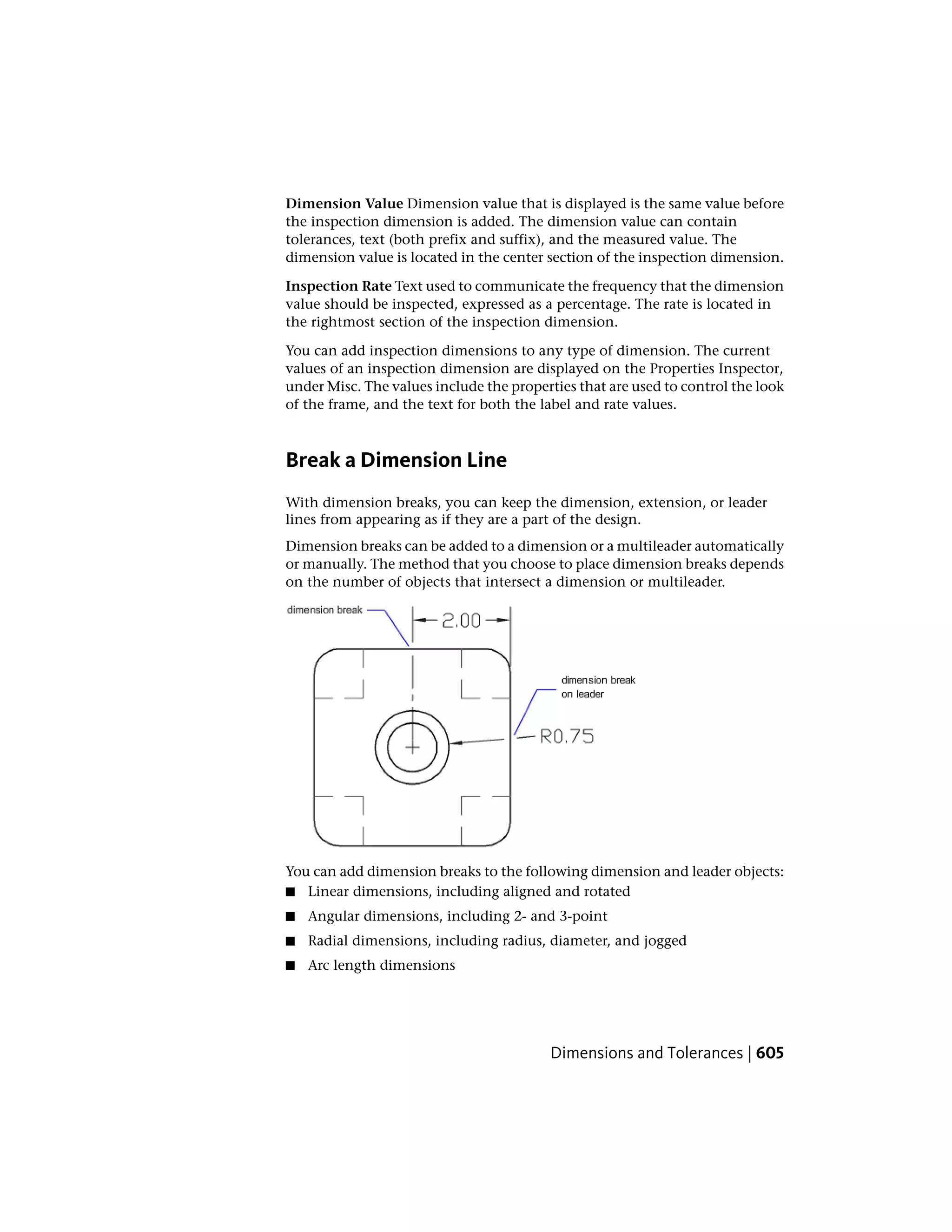 Dimension Value Dimension value that is displayed is the same value before
the inspection dimension is added. The dimension value can contain
tolerances, text (both prefix and suffix), and the measured value. The
dimension value is located in the center section of the inspection dimension.
Inspection Rate Text used to communicate the frequency that the dimension
value should be inspected, expressed as a percentage. The rate is located in
the rightmost section of the inspection dimension.
You can add inspection dimensions to any type of dimension. The current
values of an inspection dimension are displayed on the Properties Inspector,
under Misc. The values include the properties that are used to control the look
of the frame, and the text for both the label and rate values.
Break a Dimension Line
With dimension breaks, you can keep the dimension, extension, or leader
lines from appearing as if they are a part of the design.
Dimension breaks can be added to a dimension or a multileader automatically
or manually. The method that you choose to place dimension breaks depends
on the number of objects that intersect a dimension or multileader.
You can add dimension breaks to the following dimension and leader objects:
■ Linear dimensions, including aligned and rotated
■ Angular dimensions, including 2- and 3-point
■ Radial dimensions, including radius, diameter, and jogged
■ Arc length dimensions
Dimensions and Tolerances | 605
 