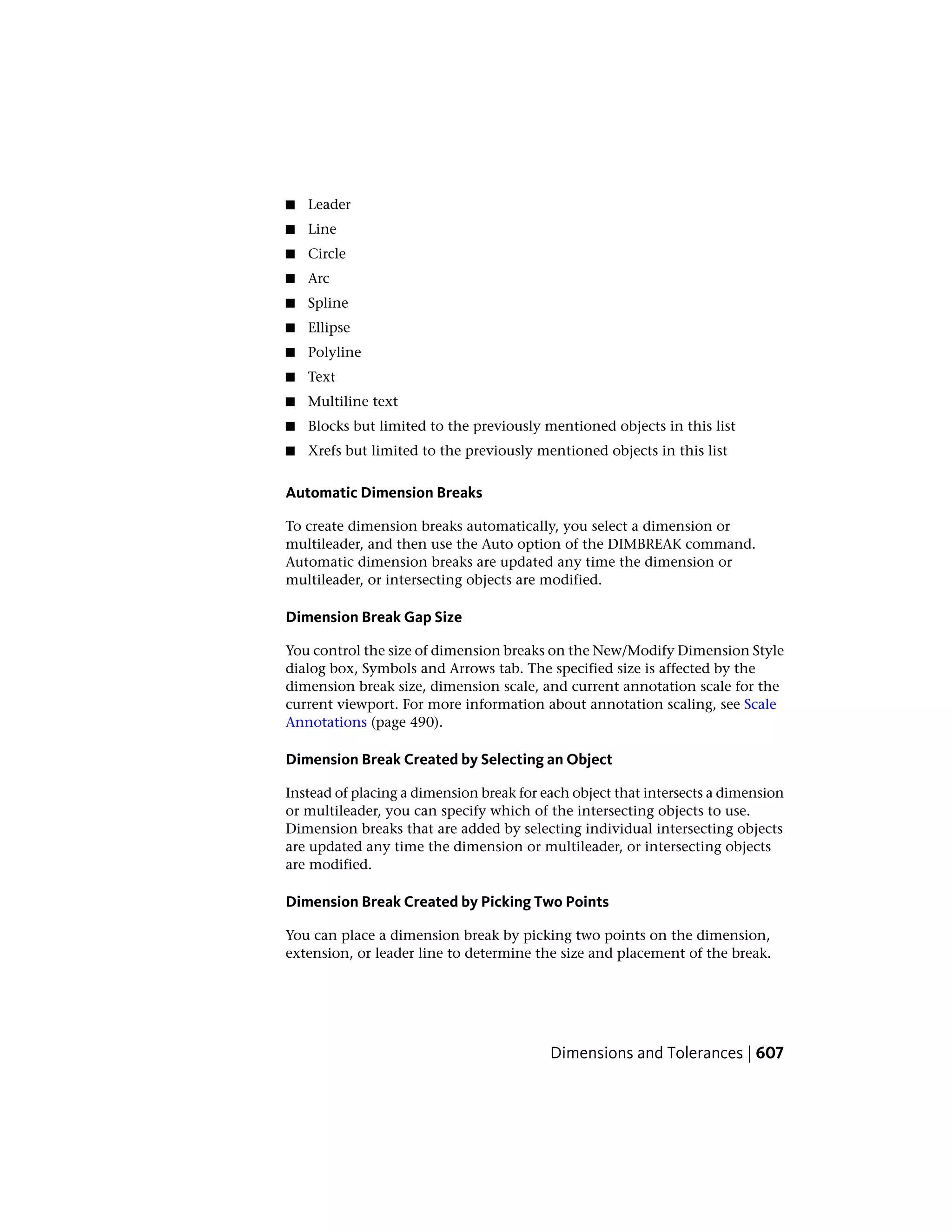 ■ Leader
■ Line
■ Circle
■ Arc
■ Spline
■ Ellipse
■ Polyline
■ Text
■ Multiline text
■ Blocks but limited to the previously mentioned objects in this list
■ Xrefs but limited to the previously mentioned objects in this list
Automatic Dimension Breaks
To create dimension breaks automatically, you select a dimension or
multileader, and then use the Auto option of the DIMBREAK command.
Automatic dimension breaks are updated any time the dimension or
multileader, or intersecting objects are modified.
Dimension Break Gap Size
You control the size of dimension breaks on the New/Modify Dimension Style
dialog box, Symbols and Arrows tab. The specified size is affected by the
dimension break size, dimension scale, and current annotation scale for the
current viewport. For more information about annotation scaling, see Scale
Annotations (page 490).
Dimension Break Created by Selecting an Object
Instead of placing a dimension break for each object that intersects a dimension
or multileader, you can specify which of the intersecting objects to use.
Dimension breaks that are added by selecting individual intersecting objects
are updated any time the dimension or multileader, or intersecting objects
are modified.
Dimension Break Created by Picking Two Points
You can place a dimension break by picking two points on the dimension,
extension, or leader line to determine the size and placement of the break.
Dimensions and Tolerances | 607
 