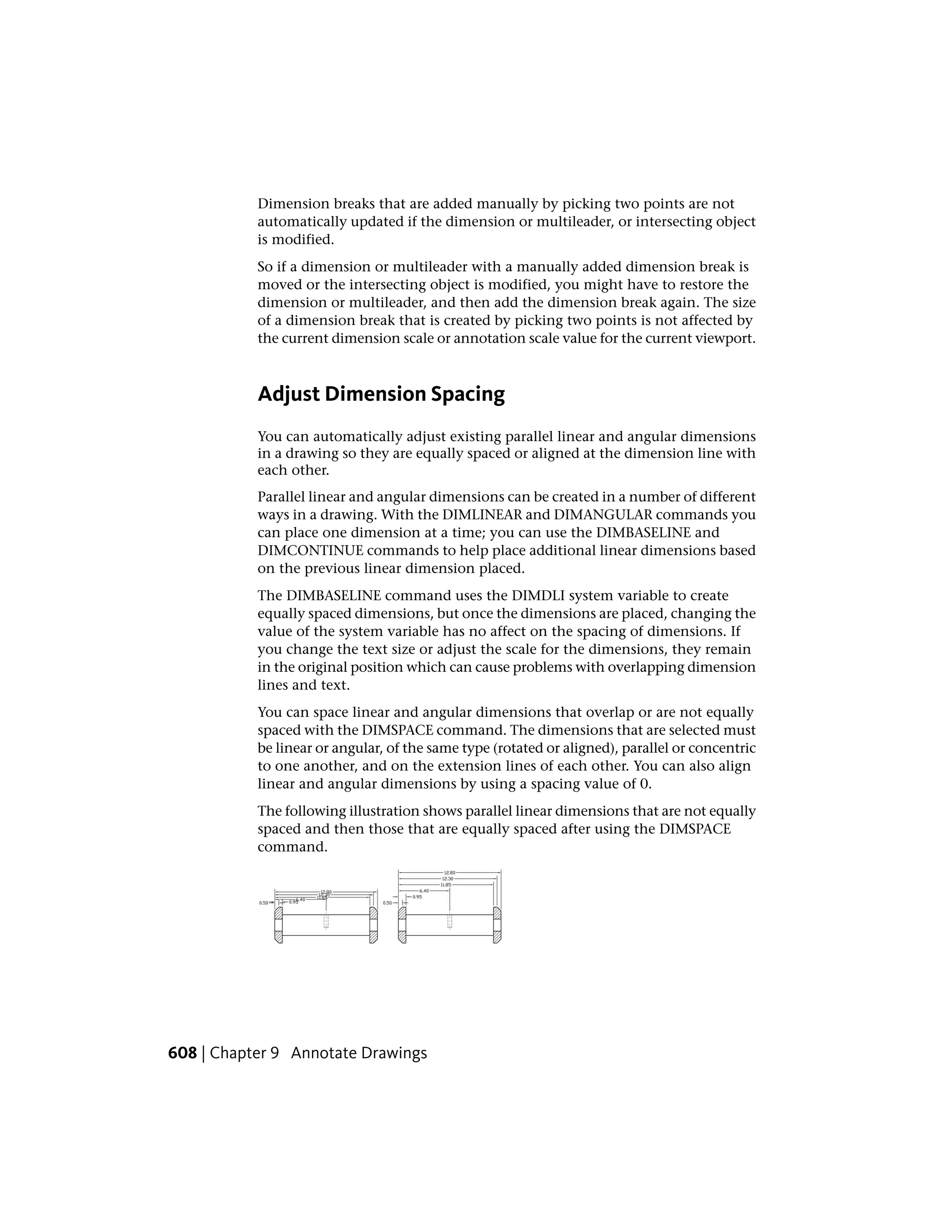 Dimension breaks that are added manually by picking two points are not
automatically updated if the dimension or multileader, or intersecting object
is modified.
So if a dimension or multileader with a manually added dimension break is
moved or the intersecting object is modified, you might have to restore the
dimension or multileader, and then add the dimension break again. The size
of a dimension break that is created by picking two points is not affected by
the current dimension scale or annotation scale value for the current viewport.
Adjust Dimension Spacing
You can automatically adjust existing parallel linear and angular dimensions
in a drawing so they are equally spaced or aligned at the dimension line with
each other.
Parallel linear and angular dimensions can be created in a number of different
ways in a drawing. With the DIMLINEAR and DIMANGULAR commands you
can place one dimension at a time; you can use the DIMBASELINE and
DIMCONTINUE commands to help place additional linear dimensions based
on the previous linear dimension placed.
The DIMBASELINE command uses the DIMDLI system variable to create
equally spaced dimensions, but once the dimensions are placed, changing the
value of the system variable has no affect on the spacing of dimensions. If
you change the text size or adjust the scale for the dimensions, they remain
in the original position which can cause problems with overlapping dimension
lines and text.
You can space linear and angular dimensions that overlap or are not equally
spaced with the DIMSPACE command. The dimensions that are selected must
be linear or angular, of the same type (rotated or aligned), parallel or concentric
to one another, and on the extension lines of each other. You can also align
linear and angular dimensions by using a spacing value of 0.
The following illustration shows parallel linear dimensions that are not equally
spaced and then those that are equally spaced after using the DIMSPACE
command.
608 | Chapter 9 Annotate Drawings
 