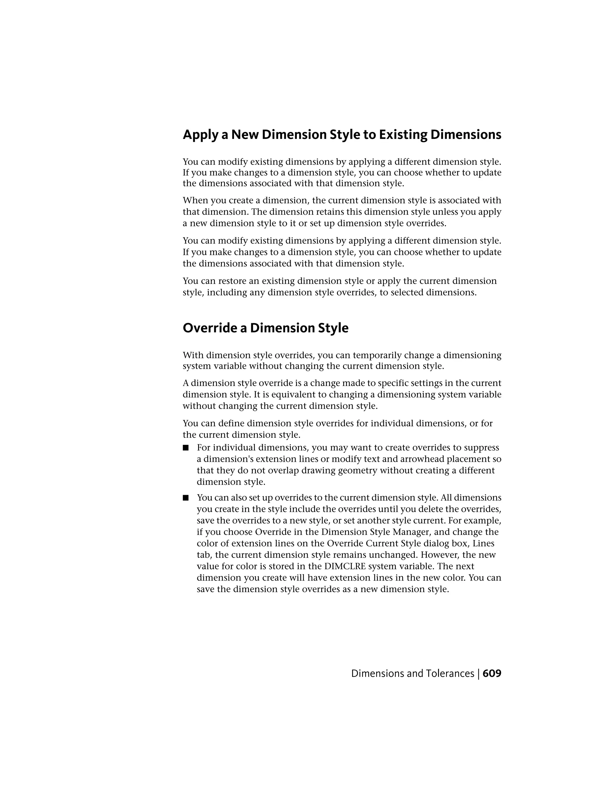 Apply a New Dimension Style to Existing Dimensions
You can modify existing dimensions by applying a different dimension style.
If you make changes to a dimension style, you can choose whether to update
the dimensions associated with that dimension style.
When you create a dimension, the current dimension style is associated with
that dimension. The dimension retains this dimension style unless you apply
a new dimension style to it or set up dimension style overrides.
You can modify existing dimensions by applying a different dimension style.
If you make changes to a dimension style, you can choose whether to update
the dimensions associated with that dimension style.
You can restore an existing dimension style or apply the current dimension
style, including any dimension style overrides, to selected dimensions.
Override a Dimension Style
With dimension style overrides, you can temporarily change a dimensioning
system variable without changing the current dimension style.
A dimension style override is a change made to specific settings in the current
dimension style. It is equivalent to changing a dimensioning system variable
without changing the current dimension style.
You can define dimension style overrides for individual dimensions, or for
the current dimension style.
■ For individual dimensions, you may want to create overrides to suppress
a dimension's extension lines or modify text and arrowhead placement so
that they do not overlap drawing geometry without creating a different
dimension style.
■ You can also set up overrides to the current dimension style. All dimensions
you create in the style include the overrides until you delete the overrides,
save the overrides to a new style, or set another style current. For example,
if you choose Override in the Dimension Style Manager, and change the
color of extension lines on the Override Current Style dialog box, Lines
tab, the current dimension style remains unchanged. However, the new
value for color is stored in the DIMCLRE system variable. The next
dimension you create will have extension lines in the new color. You can
save the dimension style overrides as a new dimension style.
Dimensions and Tolerances | 609
 