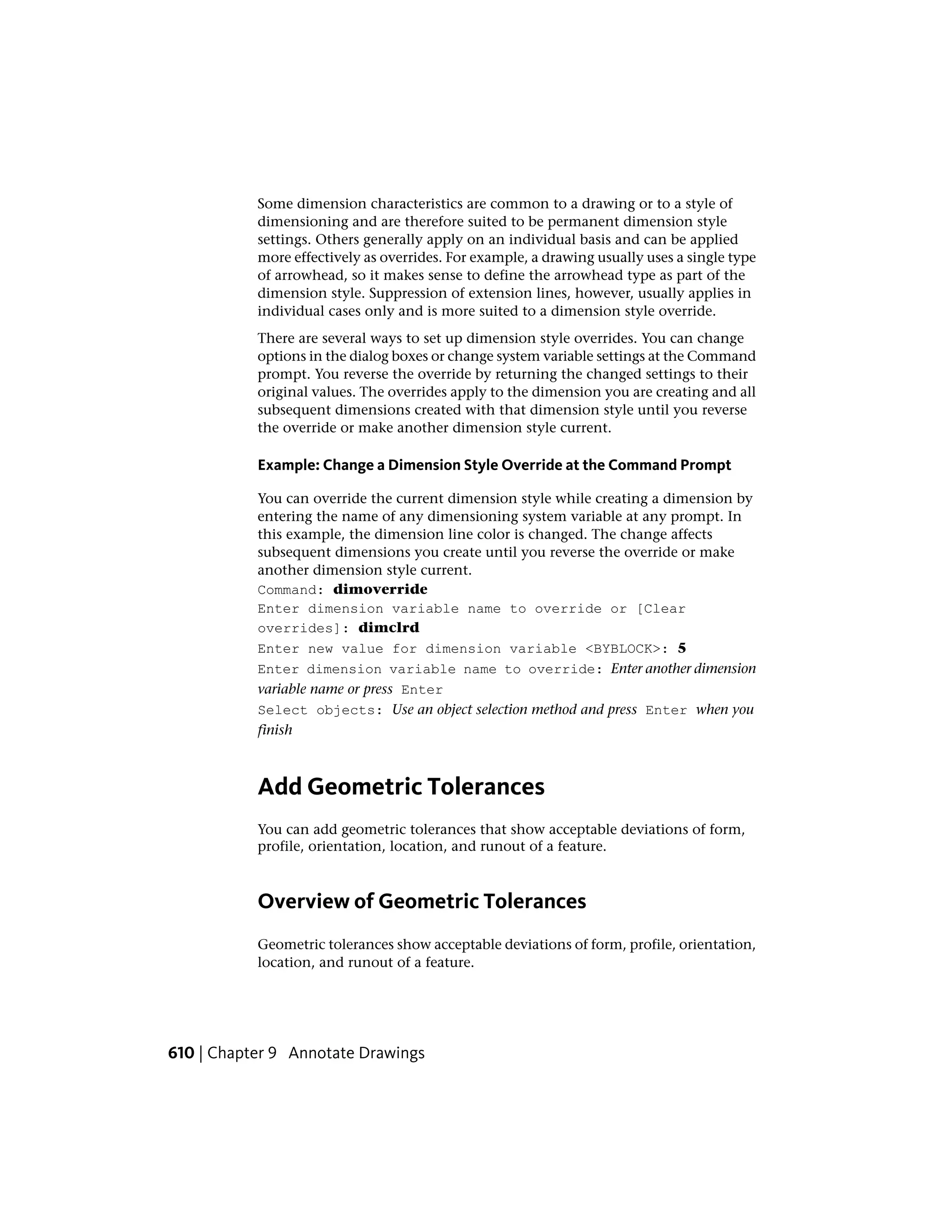 Some dimension characteristics are common to a drawing or to a style of
dimensioning and are therefore suited to be permanent dimension style
settings. Others generally apply on an individual basis and can be applied
more effectively as overrides. For example, a drawing usually uses a single type
of arrowhead, so it makes sense to define the arrowhead type as part of the
dimension style. Suppression of extension lines, however, usually applies in
individual cases only and is more suited to a dimension style override.
There are several ways to set up dimension style overrides. You can change
options in the dialog boxes or change system variable settings at the Command
prompt. You reverse the override by returning the changed settings to their
original values. The overrides apply to the dimension you are creating and all
subsequent dimensions created with that dimension style until you reverse
the override or make another dimension style current.
Example: Change a Dimension Style Override at the Command Prompt
You can override the current dimension style while creating a dimension by
entering the name of any dimensioning system variable at any prompt. In
this example, the dimension line color is changed. The change affects
subsequent dimensions you create until you reverse the override or make
another dimension style current.
Command: dimoverride
Enter dimension variable name to override or [Clear
overrides]: dimclrd
Enter new value for dimension variable <BYBLOCK>: 5
Enter dimension variable name to override: Enter another dimension
variable name or press Enter
Select objects: Use an object selection method and press Enter when you
finish
Add Geometric Tolerances
You can add geometric tolerances that show acceptable deviations of form,
profile, orientation, location, and runout of a feature.
Overview of Geometric Tolerances
Geometric tolerances show acceptable deviations of form, profile, orientation,
location, and runout of a feature.
610 | Chapter 9 Annotate Drawings
 