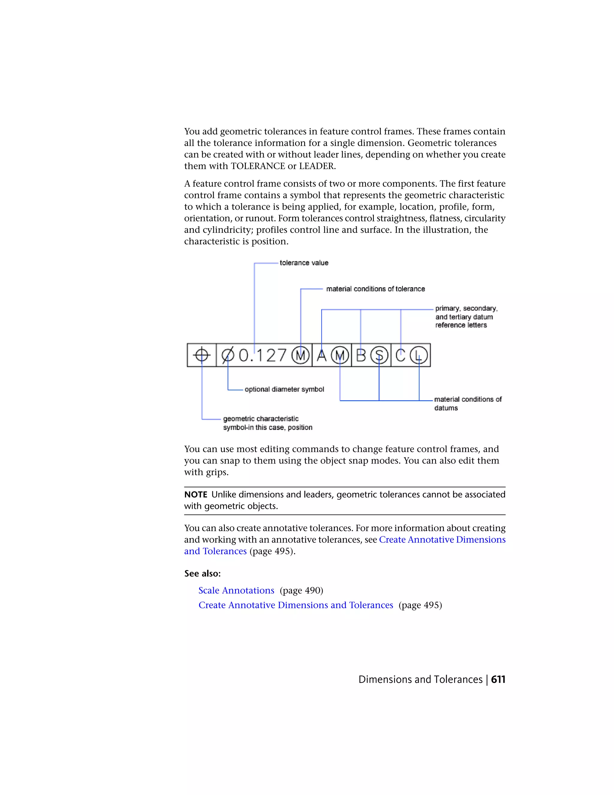You add geometric tolerances in feature control frames. These frames contain
all the tolerance information for a single dimension. Geometric tolerances
can be created with or without leader lines, depending on whether you create
them with TOLERANCE or LEADER.
A feature control frame consists of two or more components. The first feature
control frame contains a symbol that represents the geometric characteristic
to which a tolerance is being applied, for example, location, profile, form,
orientation, or runout. Form tolerances control straightness, flatness, circularity
and cylindricity; profiles control line and surface. In the illustration, the
characteristic is position.
You can use most editing commands to change feature control frames, and
you can snap to them using the object snap modes. You can also edit them
with grips.
NOTE Unlike dimensions and leaders, geometric tolerances cannot be associated
with geometric objects.
You can also create annotative tolerances. For more information about creating
and working with an annotative tolerances, see Create Annotative Dimensions
and Tolerances (page 495).
See also:
Scale Annotations (page 490)
Create Annotative Dimensions and Tolerances (page 495)
Dimensions and Tolerances | 611
 