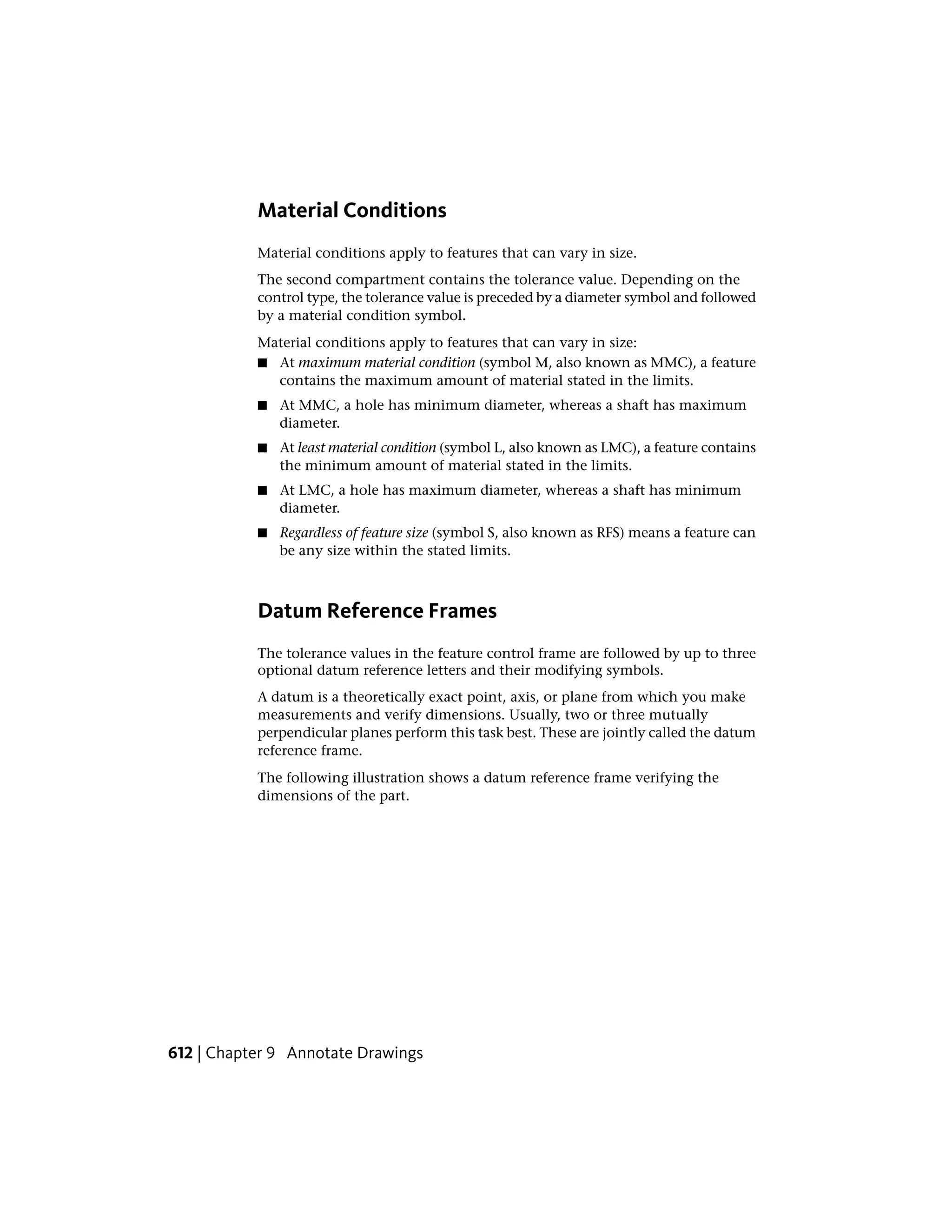 Material Conditions
Material conditions apply to features that can vary in size.
The second compartment contains the tolerance value. Depending on the
control type, the tolerance value is preceded by a diameter symbol and followed
by a material condition symbol.
Material conditions apply to features that can vary in size:
■ At maximum material condition (symbol M, also known as MMC), a feature
contains the maximum amount of material stated in the limits.
■ At MMC, a hole has minimum diameter, whereas a shaft has maximum
diameter.
■ At least material condition (symbol L, also known as LMC), a feature contains
the minimum amount of material stated in the limits.
■ At LMC, a hole has maximum diameter, whereas a shaft has minimum
diameter.
■ Regardless of feature size (symbol S, also known as RFS) means a feature can
be any size within the stated limits.
Datum Reference Frames
The tolerance values in the feature control frame are followed by up to three
optional datum reference letters and their modifying symbols.
A datum is a theoretically exact point, axis, or plane from which you make
measurements and verify dimensions. Usually, two or three mutually
perpendicular planes perform this task best. These are jointly called the datum
reference frame.
The following illustration shows a datum reference frame verifying the
dimensions of the part.
612 | Chapter 9 Annotate Drawings
 