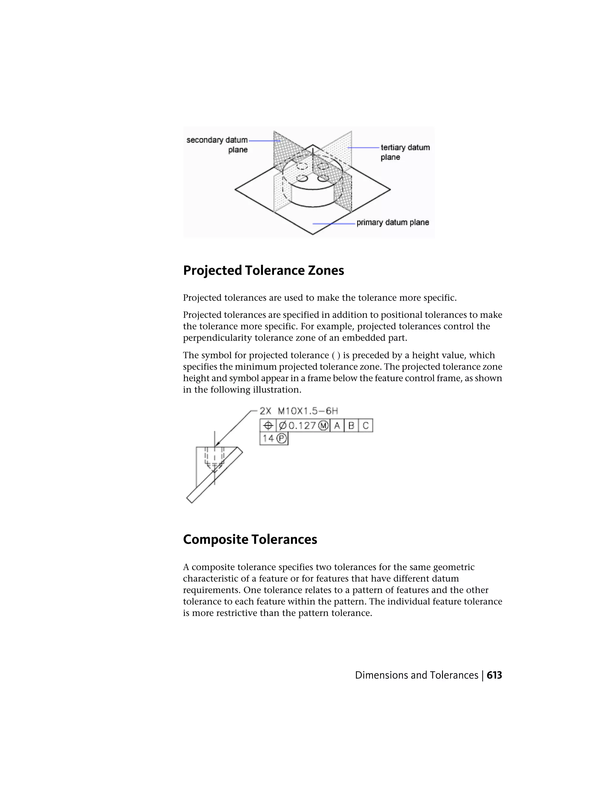 Projected Tolerance Zones
Projected tolerances are used to make the tolerance more specific.
Projected tolerances are specified in addition to positional tolerances to make
the tolerance more specific. For example, projected tolerances control the
perpendicularity tolerance zone of an embedded part.
The symbol for projected tolerance ( ) is preceded by a height value, which
specifies the minimum projected tolerance zone. The projected tolerance zone
height and symbol appear in a frame below the feature control frame, as shown
in the following illustration.
Composite Tolerances
A composite tolerance specifies two tolerances for the same geometric
characteristic of a feature or for features that have different datum
requirements. One tolerance relates to a pattern of features and the other
tolerance to each feature within the pattern. The individual feature tolerance
is more restrictive than the pattern tolerance.
Dimensions and Tolerances | 613
 