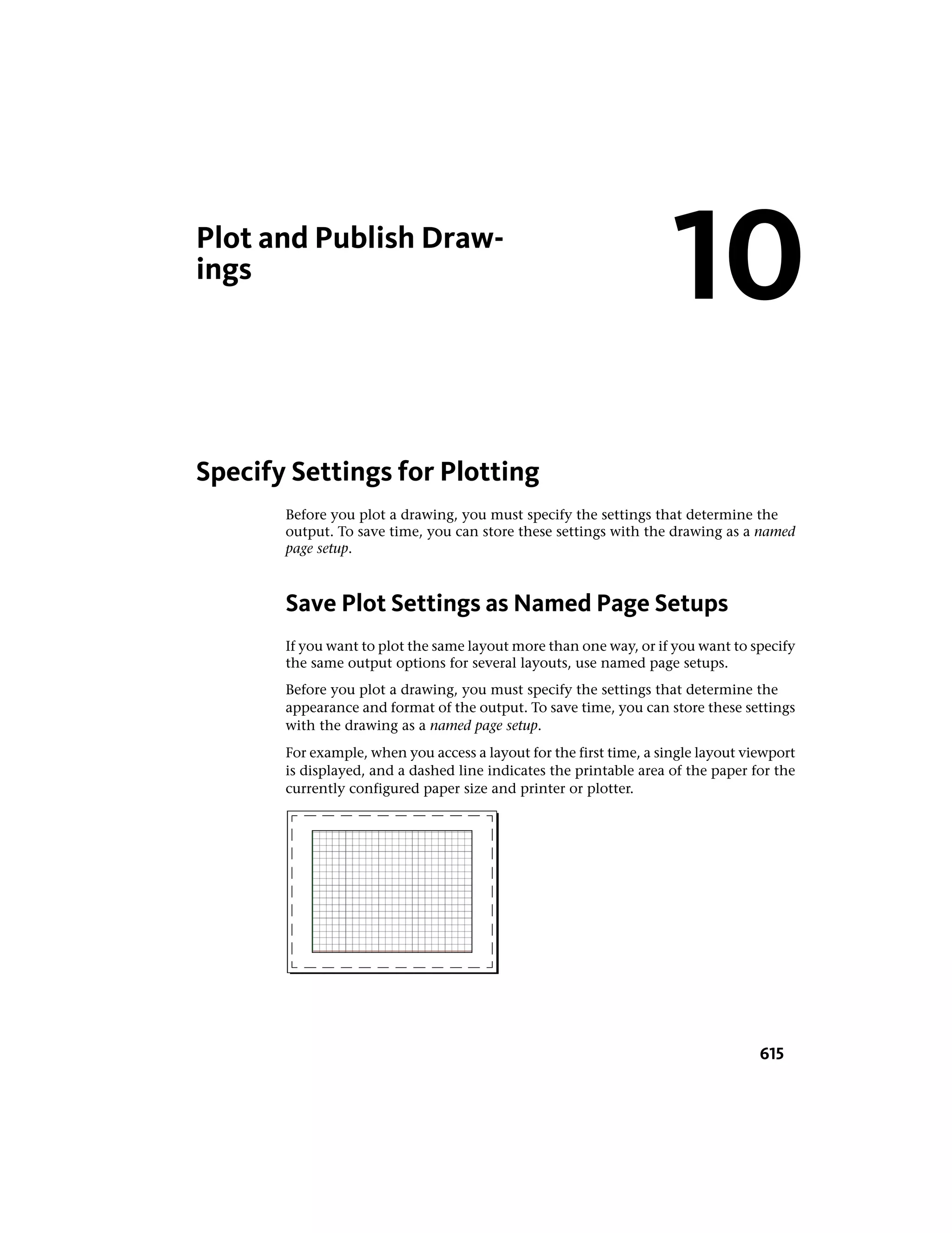 Plot and Publish Draw-
ings
Specify Settings for Plotting
Before you plot a drawing, you must specify the settings that determine the
output. To save time, you can store these settings with the drawing as a named
page setup.
Save Plot Settings as Named Page Setups
If you want to plot the same layout more than one way, or if you want to specify
the same output options for several layouts, use named page setups.
Before you plot a drawing, you must specify the settings that determine the
appearance and format of the output. To save time, you can store these settings
with the drawing as a named page setup.
For example, when you access a layout for the first time, a single layout viewport
is displayed, and a dashed line indicates the printable area of the paper for the
currently configured paper size and printer or plotter.
10
615
 
