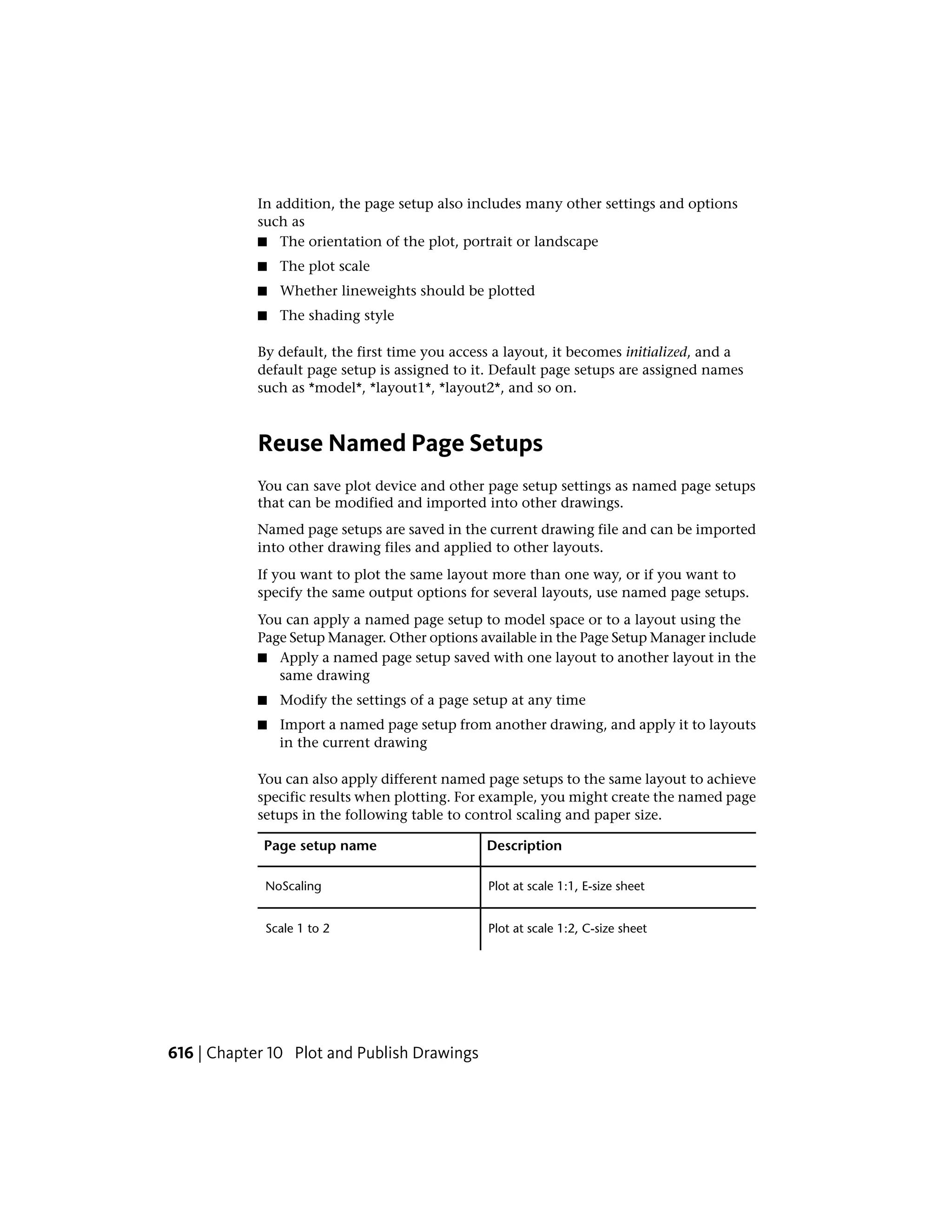 In addition, the page setup also includes many other settings and options
such as
■ The orientation of the plot, portrait or landscape
■ The plot scale
■ Whether lineweights should be plotted
■ The shading style
By default, the first time you access a layout, it becomes initialized, and a
default page setup is assigned to it. Default page setups are assigned names
such as *model*, *layout1*, *layout2*, and so on.
Reuse Named Page Setups
You can save plot device and other page setup settings as named page setups
that can be modified and imported into other drawings.
Named page setups are saved in the current drawing file and can be imported
into other drawing files and applied to other layouts.
If you want to plot the same layout more than one way, or if you want to
specify the same output options for several layouts, use named page setups.
You can apply a named page setup to model space or to a layout using the
Page Setup Manager. Other options available in the Page Setup Manager include
■ Apply a named page setup saved with one layout to another layout in the
same drawing
■ Modify the settings of a page setup at any time
■ Import a named page setup from another drawing, and apply it to layouts
in the current drawing
You can also apply different named page setups to the same layout to achieve
specific results when plotting. For example, you might create the named page
setups in the following table to control scaling and paper size.
DescriptionPage setup name
Plot at scale 1:1, E-size sheetNoScaling
Plot at scale 1:2, C-size sheetScale 1 to 2
616 | Chapter 10 Plot and Publish Drawings
 