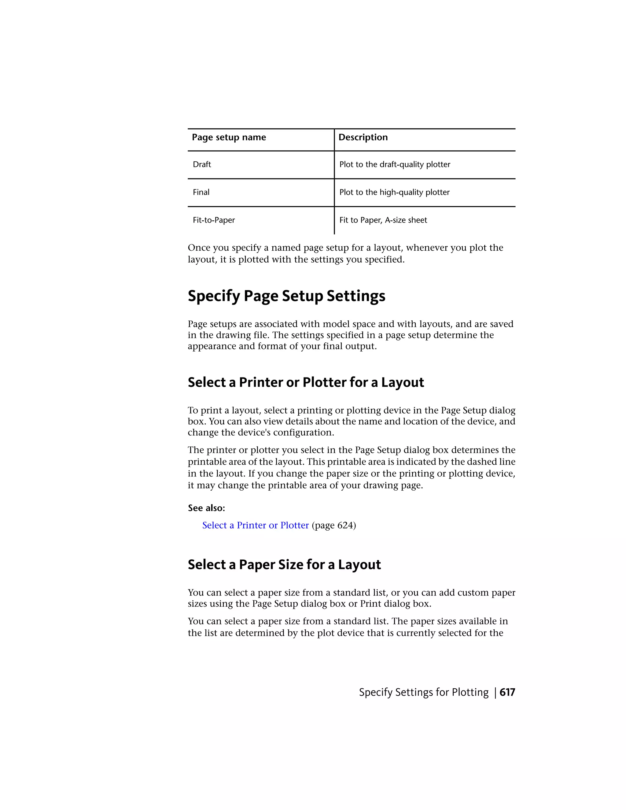 DescriptionPage setup name
Plot to the draft-quality plotterDraft
Plot to the high-quality plotterFinal
Fit to Paper, A-size sheetFit-to-Paper
Once you specify a named page setup for a layout, whenever you plot the
layout, it is plotted with the settings you specified.
Specify Page Setup Settings
Page setups are associated with model space and with layouts, and are saved
in the drawing file. The settings specified in a page setup determine the
appearance and format of your final output.
Select a Printer or Plotter for a Layout
To print a layout, select a printing or plotting device in the Page Setup dialog
box. You can also view details about the name and location of the device, and
change the device's configuration.
The printer or plotter you select in the Page Setup dialog box determines the
printable area of the layout. This printable area is indicated by the dashed line
in the layout. If you change the paper size or the printing or plotting device,
it may change the printable area of your drawing page.
See also:
Select a Printer or Plotter (page 624)
Select a Paper Size for a Layout
You can select a paper size from a standard list, or you can add custom paper
sizes using the Page Setup dialog box or Print dialog box.
You can select a paper size from a standard list. The paper sizes available in
the list are determined by the plot device that is currently selected for the
Specify Settings for Plotting | 617
 