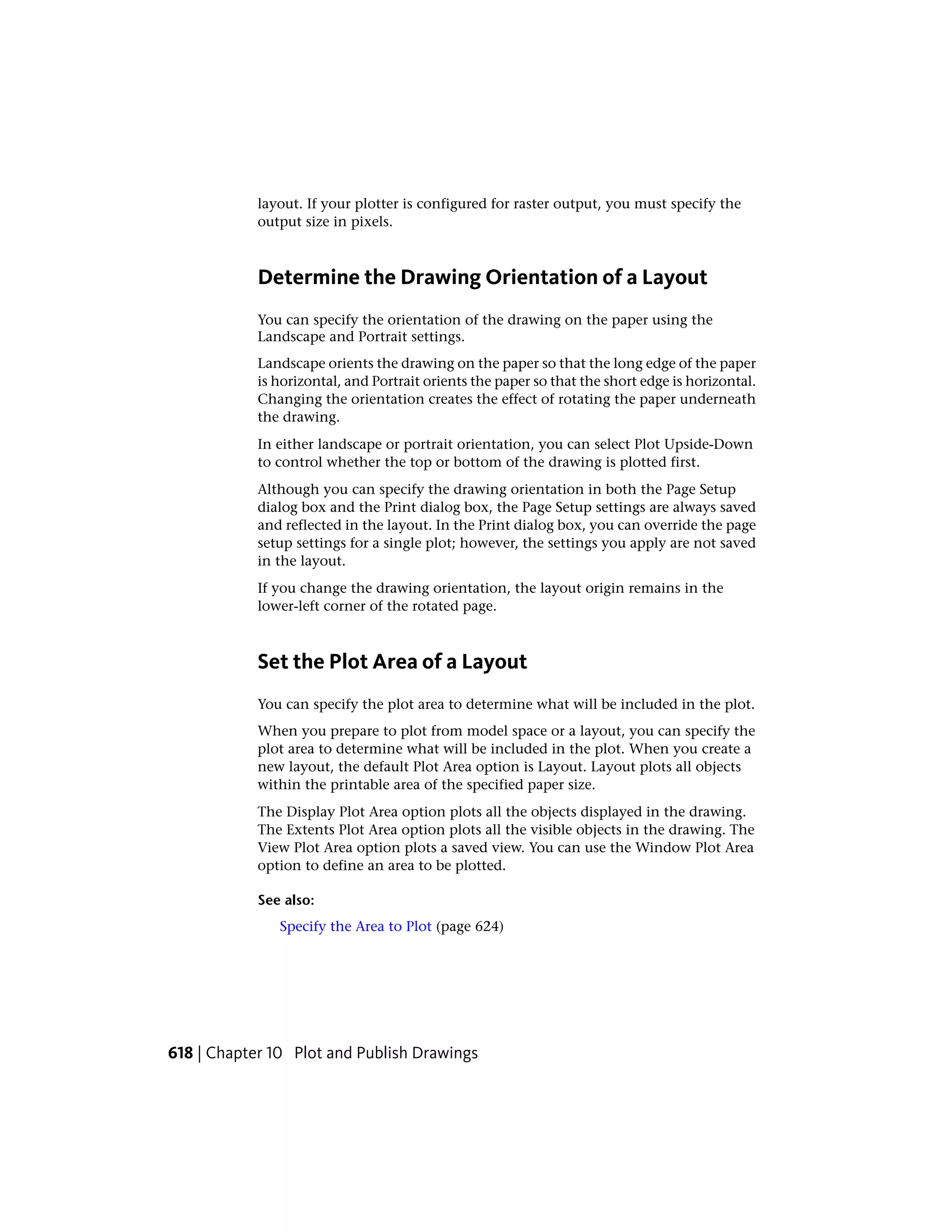 layout. If your plotter is configured for raster output, you must specify the
output size in pixels.
Determine the Drawing Orientation of a Layout
You can specify the orientation of the drawing on the paper using the
Landscape and Portrait settings.
Landscape orients the drawing on the paper so that the long edge of the paper
is horizontal, and Portrait orients the paper so that the short edge is horizontal.
Changing the orientation creates the effect of rotating the paper underneath
the drawing.
In either landscape or portrait orientation, you can select Plot Upside-Down
to control whether the top or bottom of the drawing is plotted first.
Although you can specify the drawing orientation in both the Page Setup
dialog box and the Print dialog box, the Page Setup settings are always saved
and reflected in the layout. In the Print dialog box, you can override the page
setup settings for a single plot; however, the settings you apply are not saved
in the layout.
If you change the drawing orientation, the layout origin remains in the
lower-left corner of the rotated page.
Set the Plot Area of a Layout
You can specify the plot area to determine what will be included in the plot.
When you prepare to plot from model space or a layout, you can specify the
plot area to determine what will be included in the plot. When you create a
new layout, the default Plot Area option is Layout. Layout plots all objects
within the printable area of the specified paper size.
The Display Plot Area option plots all the objects displayed in the drawing.
The Extents Plot Area option plots all the visible objects in the drawing. The
View Plot Area option plots a saved view. You can use the Window Plot Area
option to define an area to be plotted.
See also:
Specify the Area to Plot (page 624)
618 | Chapter 10 Plot and Publish Drawings
 
