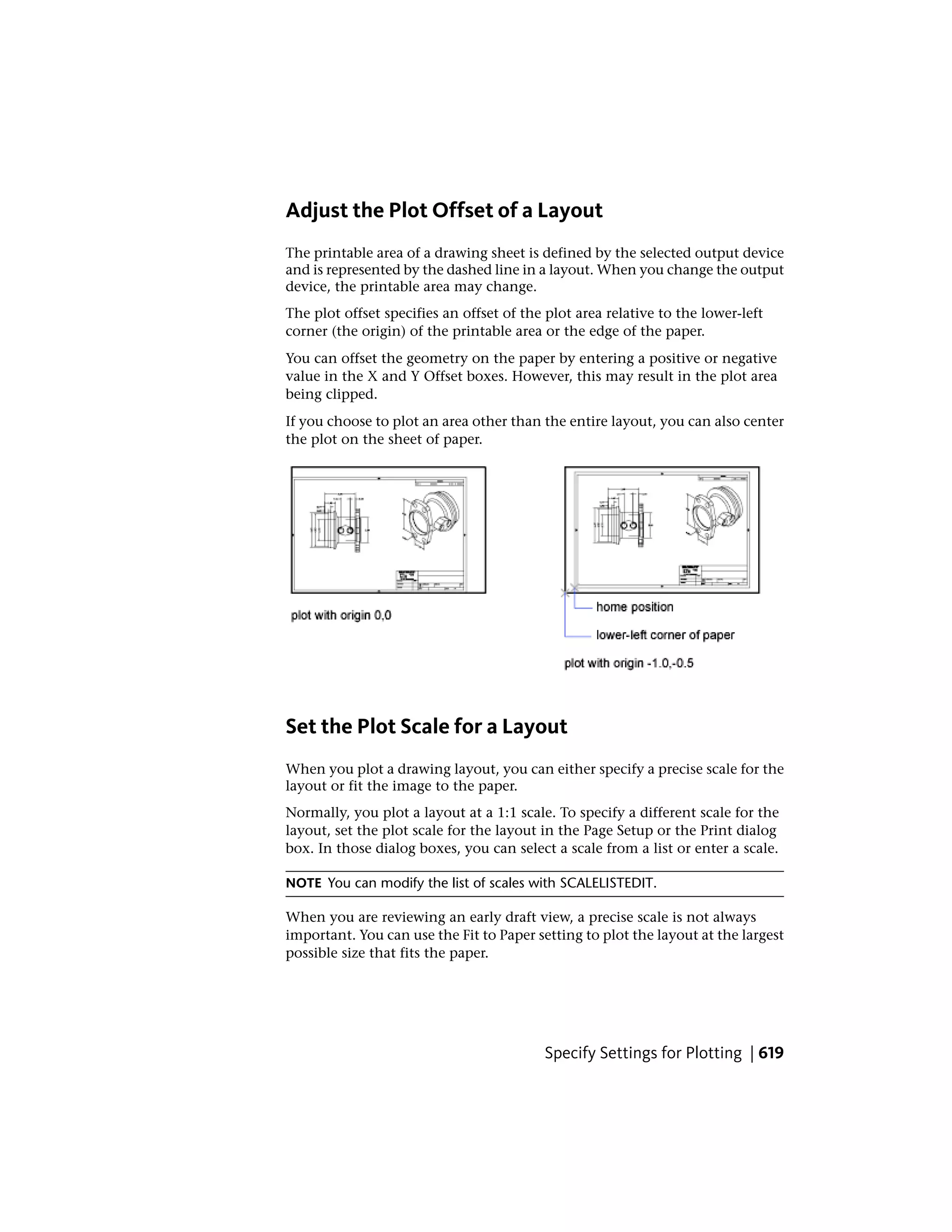 Adjust the Plot Offset of a Layout
The printable area of a drawing sheet is defined by the selected output device
and is represented by the dashed line in a layout. When you change the output
device, the printable area may change.
The plot offset specifies an offset of the plot area relative to the lower-left
corner (the origin) of the printable area or the edge of the paper.
You can offset the geometry on the paper by entering a positive or negative
value in the X and Y Offset boxes. However, this may result in the plot area
being clipped.
If you choose to plot an area other than the entire layout, you can also center
the plot on the sheet of paper.
Set the Plot Scale for a Layout
When you plot a drawing layout, you can either specify a precise scale for the
layout or fit the image to the paper.
Normally, you plot a layout at a 1:1 scale. To specify a different scale for the
layout, set the plot scale for the layout in the Page Setup or the Print dialog
box. In those dialog boxes, you can select a scale from a list or enter a scale.
NOTE You can modify the list of scales with SCALELISTEDIT.
When you are reviewing an early draft view, a precise scale is not always
important. You can use the Fit to Paper setting to plot the layout at the largest
possible size that fits the paper.
Specify Settings for Plotting | 619
 
