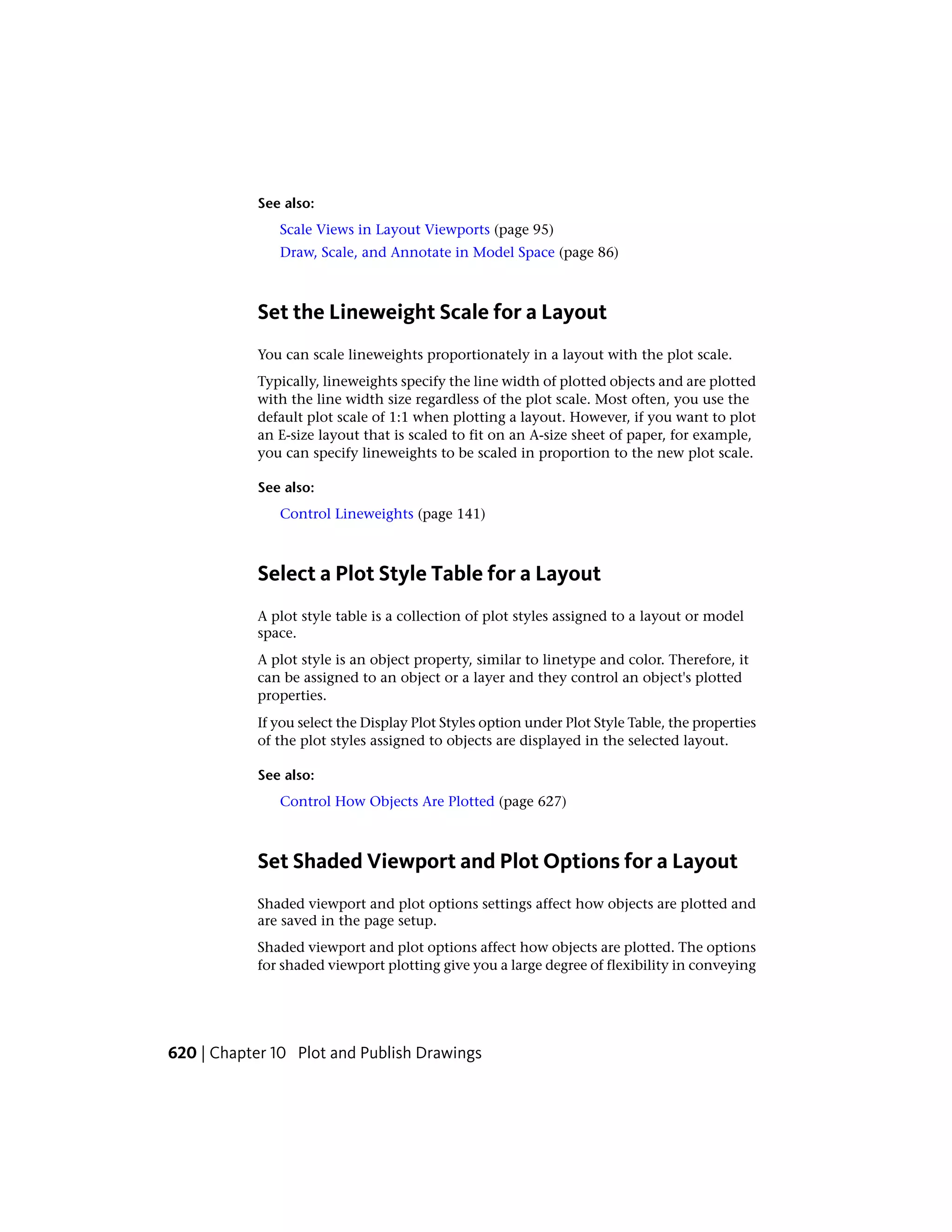 See also:
Scale Views in Layout Viewports (page 95)
Draw, Scale, and Annotate in Model Space (page 86)
Set the Lineweight Scale for a Layout
You can scale lineweights proportionately in a layout with the plot scale.
Typically, lineweights specify the line width of plotted objects and are plotted
with the line width size regardless of the plot scale. Most often, you use the
default plot scale of 1:1 when plotting a layout. However, if you want to plot
an E-size layout that is scaled to fit on an A-size sheet of paper, for example,
you can specify lineweights to be scaled in proportion to the new plot scale.
See also:
Control Lineweights (page 141)
Select a Plot Style Table for a Layout
A plot style table is a collection of plot styles assigned to a layout or model
space.
A plot style is an object property, similar to linetype and color. Therefore, it
can be assigned to an object or a layer and they control an object's plotted
properties.
If you select the Display Plot Styles option under Plot Style Table, the properties
of the plot styles assigned to objects are displayed in the selected layout.
See also:
Control How Objects Are Plotted (page 627)
Set Shaded Viewport and Plot Options for a Layout
Shaded viewport and plot options settings affect how objects are plotted and
are saved in the page setup.
Shaded viewport and plot options affect how objects are plotted. The options
for shaded viewport plotting give you a large degree of flexibility in conveying
620 | Chapter 10 Plot and Publish Drawings
 