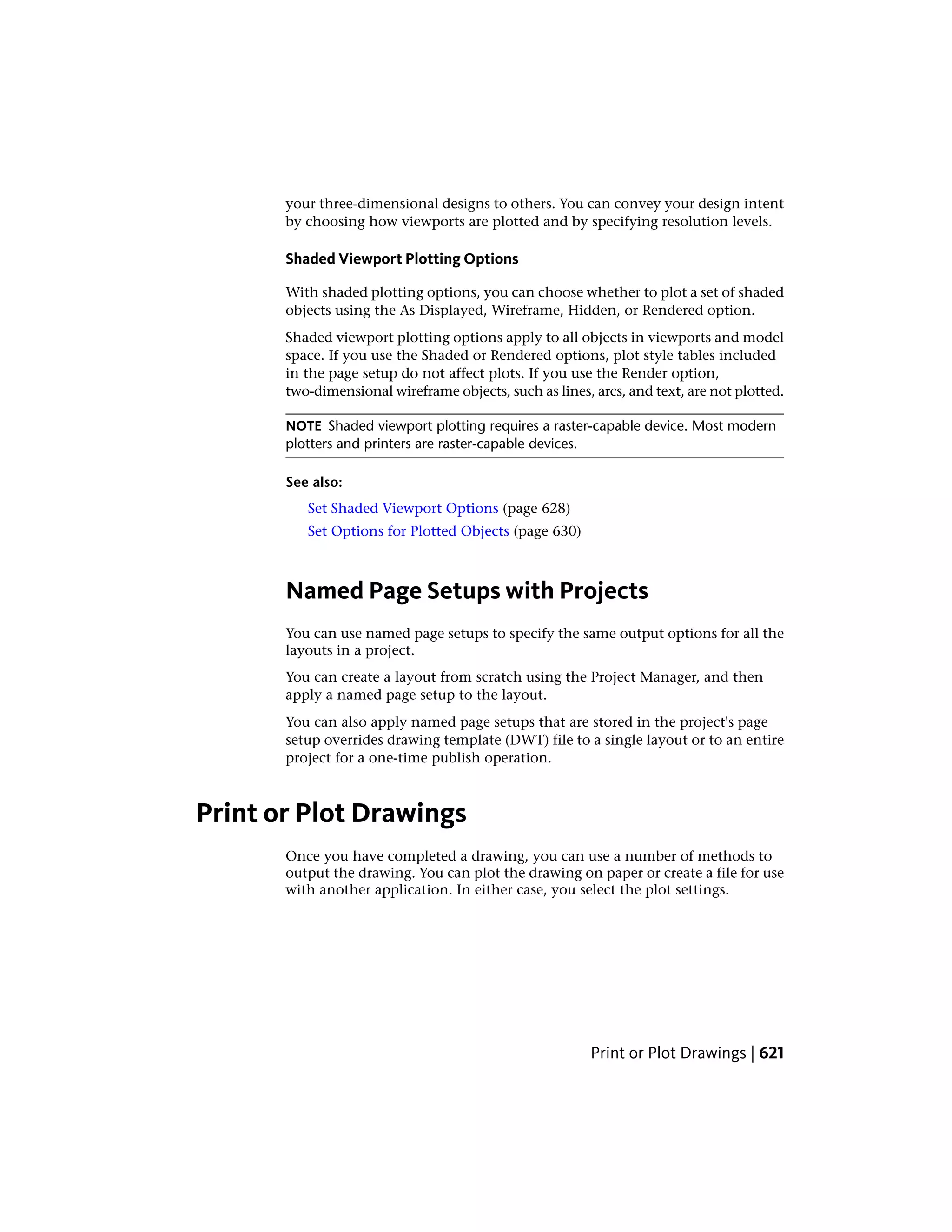 your three-dimensional designs to others. You can convey your design intent
by choosing how viewports are plotted and by specifying resolution levels.
Shaded Viewport Plotting Options
With shaded plotting options, you can choose whether to plot a set of shaded
objects using the As Displayed, Wireframe, Hidden, or Rendered option.
Shaded viewport plotting options apply to all objects in viewports and model
space. If you use the Shaded or Rendered options, plot style tables included
in the page setup do not affect plots. If you use the Render option,
two-dimensional wireframe objects, such as lines, arcs, and text, are not plotted.
NOTE Shaded viewport plotting requires a raster-capable device. Most modern
plotters and printers are raster-capable devices.
See also:
Set Shaded Viewport Options (page 628)
Set Options for Plotted Objects (page 630)
Named Page Setups with Projects
You can use named page setups to specify the same output options for all the
layouts in a project.
You can create a layout from scratch using the Project Manager, and then
apply a named page setup to the layout.
You can also apply named page setups that are stored in the project's page
setup overrides drawing template (DWT) file to a single layout or to an entire
project for a one-time publish operation.
Print or Plot Drawings
Once you have completed a drawing, you can use a number of methods to
output the drawing. You can plot the drawing on paper or create a file for use
with another application. In either case, you select the plot settings.
Print or Plot Drawings | 621
 