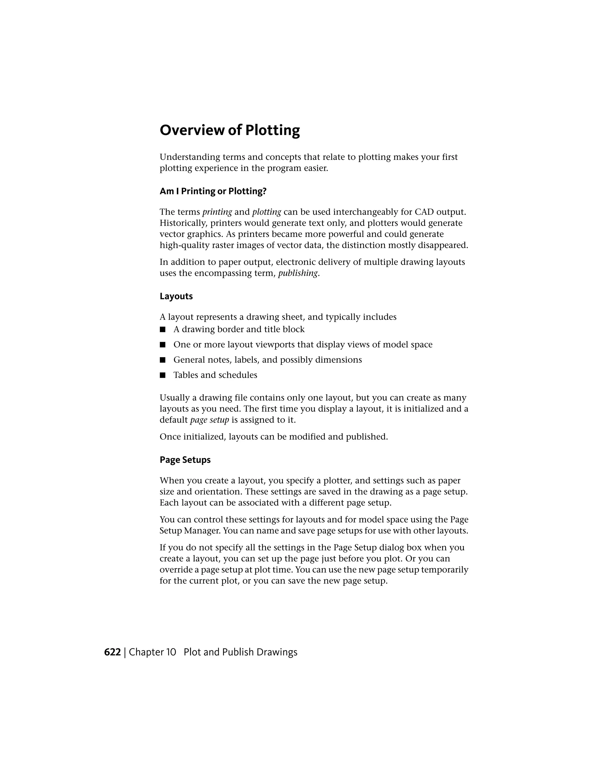 Overview of Plotting
Understanding terms and concepts that relate to plotting makes your first
plotting experience in the program easier.
Am I Printing or Plotting?
The terms printing and plotting can be used interchangeably for CAD output.
Historically, printers would generate text only, and plotters would generate
vector graphics. As printers became more powerful and could generate
high-quality raster images of vector data, the distinction mostly disappeared.
In addition to paper output, electronic delivery of multiple drawing layouts
uses the encompassing term, publishing.
Layouts
A layout represents a drawing sheet, and typically includes
■ A drawing border and title block
■ One or more layout viewports that display views of model space
■ General notes, labels, and possibly dimensions
■ Tables and schedules
Usually a drawing file contains only one layout, but you can create as many
layouts as you need. The first time you display a layout, it is initialized and a
default page setup is assigned to it.
Once initialized, layouts can be modified and published.
Page Setups
When you create a layout, you specify a plotter, and settings such as paper
size and orientation. These settings are saved in the drawing as a page setup.
Each layout can be associated with a different page setup.
You can control these settings for layouts and for model space using the Page
Setup Manager. You can name and save page setups for use with other layouts.
If you do not specify all the settings in the Page Setup dialog box when you
create a layout, you can set up the page just before you plot. Or you can
override a page setup at plot time. You can use the new page setup temporarily
for the current plot, or you can save the new page setup.
622 | Chapter 10 Plot and Publish Drawings
 