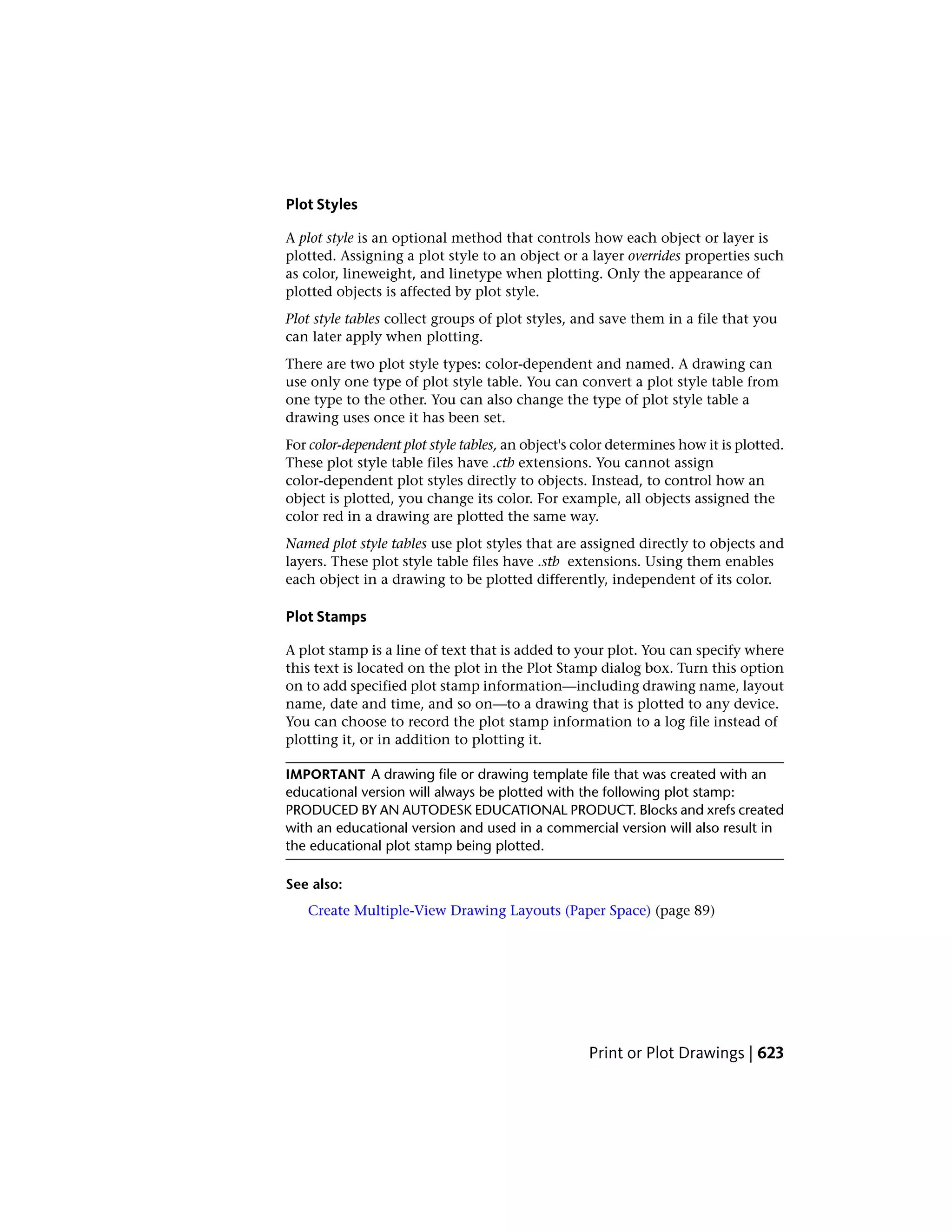 Plot Styles
A plot style is an optional method that controls how each object or layer is
plotted. Assigning a plot style to an object or a layer overrides properties such
as color, lineweight, and linetype when plotting. Only the appearance of
plotted objects is affected by plot style.
Plot style tables collect groups of plot styles, and save them in a file that you
can later apply when plotting.
There are two plot style types: color-dependent and named. A drawing can
use only one type of plot style table. You can convert a plot style table from
one type to the other. You can also change the type of plot style table a
drawing uses once it has been set.
For color-dependent plot style tables, an object's color determines how it is plotted.
These plot style table files have .ctb extensions. You cannot assign
color-dependent plot styles directly to objects. Instead, to control how an
object is plotted, you change its color. For example, all objects assigned the
color red in a drawing are plotted the same way.
Named plot style tables use plot styles that are assigned directly to objects and
layers. These plot style table files have .stb extensions. Using them enables
each object in a drawing to be plotted differently, independent of its color.
Plot Stamps
A plot stamp is a line of text that is added to your plot. You can specify where
this text is located on the plot in the Plot Stamp dialog box. Turn this option
on to add specified plot stamp information—including drawing name, layout
name, date and time, and so on—to a drawing that is plotted to any device.
You can choose to record the plot stamp information to a log file instead of
plotting it, or in addition to plotting it.
IMPORTANT A drawing file or drawing template file that was created with an
educational version will always be plotted with the following plot stamp:
PRODUCED BY AN AUTODESK EDUCATIONAL PRODUCT. Blocks and xrefs created
with an educational version and used in a commercial version will also result in
the educational plot stamp being plotted.
See also:
Create Multiple-View Drawing Layouts (Paper Space) (page 89)
Print or Plot Drawings | 623
 