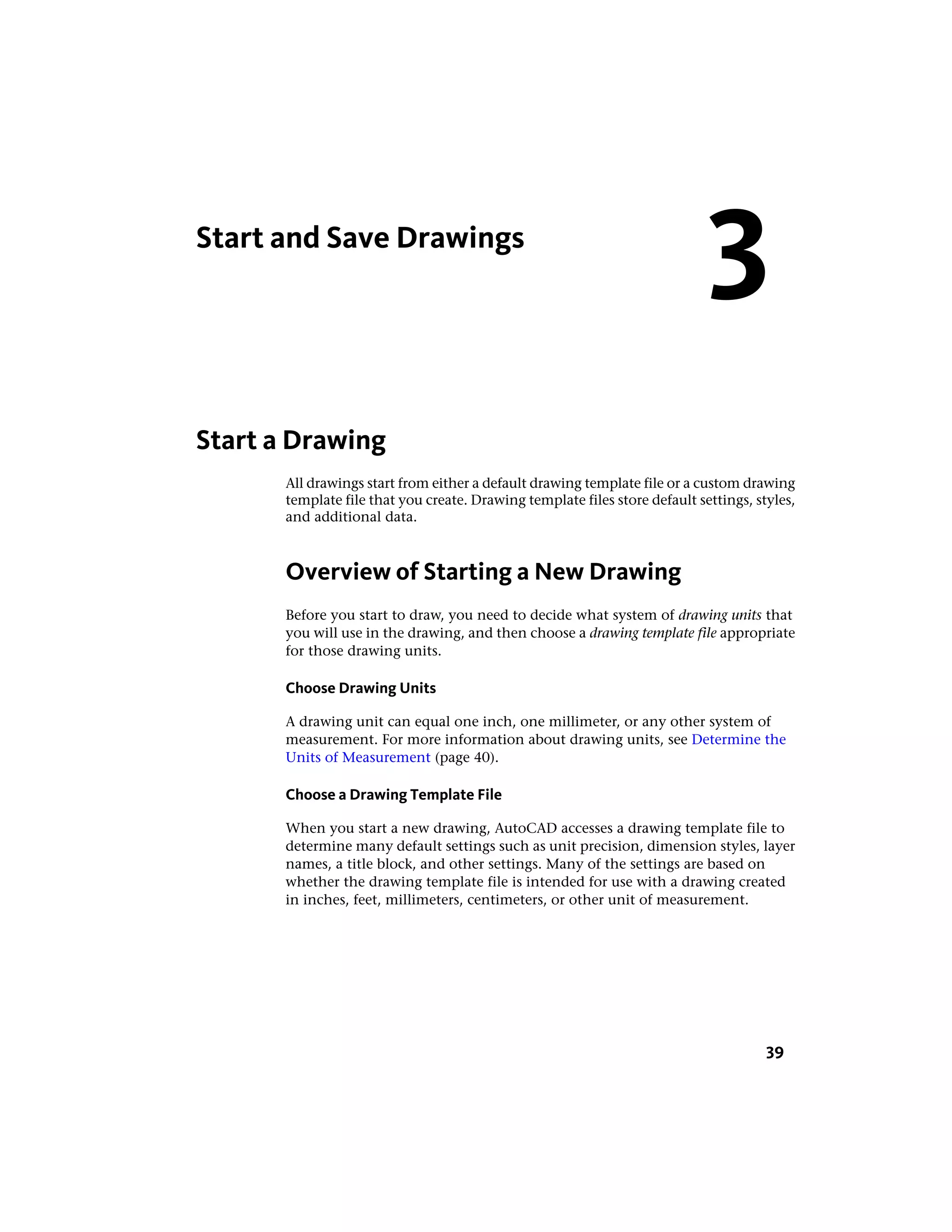 Start and Save Drawings
Start a Drawing
All drawings start from either a default drawing template file or a custom drawing
template file that you create. Drawing template files store default settings, styles,
and additional data.
Overview of Starting a New Drawing
Before you start to draw, you need to decide what system of drawing units that
you will use in the drawing, and then choose a drawing template file appropriate
for those drawing units.
Choose Drawing Units
A drawing unit can equal one inch, one millimeter, or any other system of
measurement. For more information about drawing units, see Determine the
Units of Measurement (page 40).
Choose a Drawing Template File
When you start a new drawing, AutoCAD accesses a drawing template file to
determine many default settings such as unit precision, dimension styles, layer
names, a title block, and other settings. Many of the settings are based on
whether the drawing template file is intended for use with a drawing created
in inches, feet, millimeters, centimeters, or other unit of measurement.
3
39
 