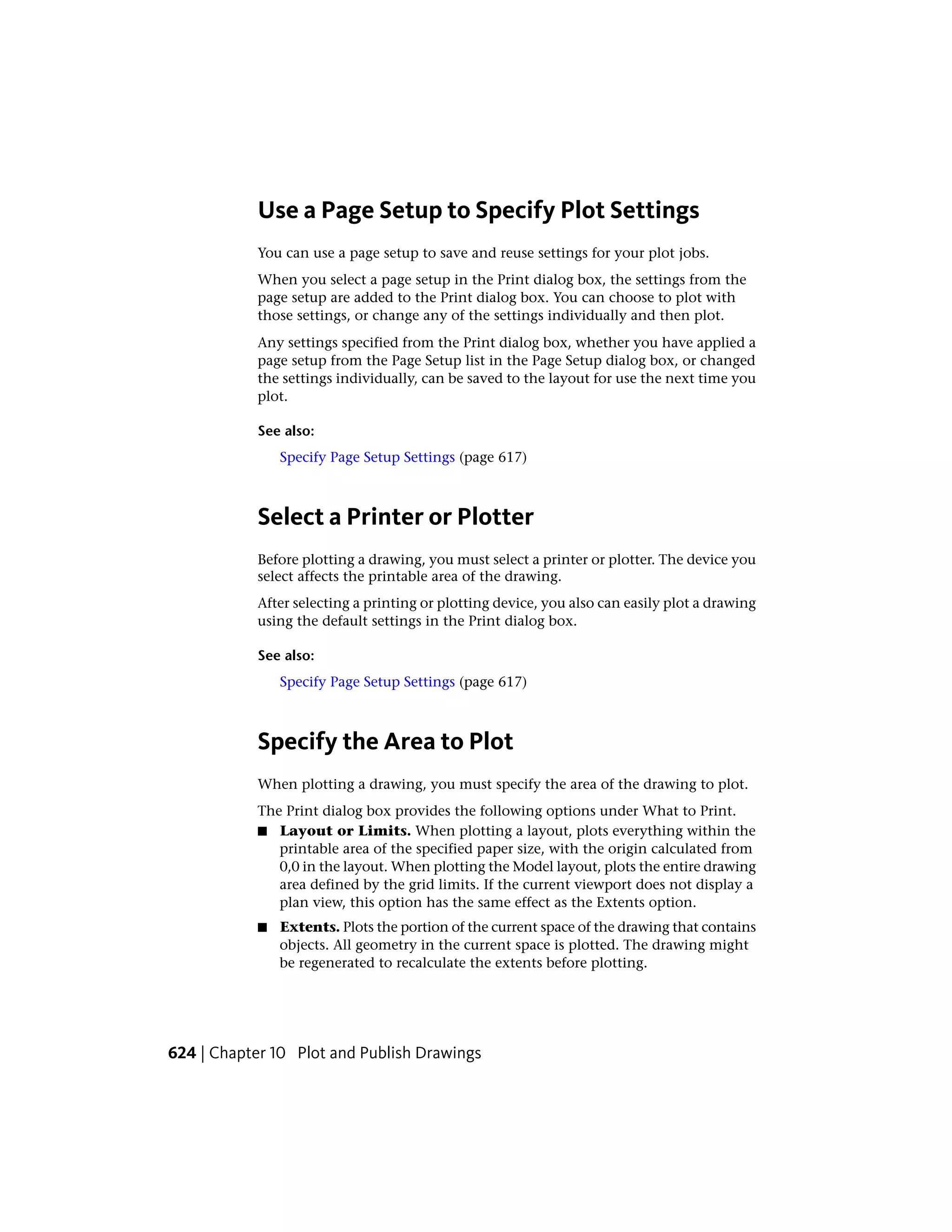 Use a Page Setup to Specify Plot Settings
You can use a page setup to save and reuse settings for your plot jobs.
When you select a page setup in the Print dialog box, the settings from the
page setup are added to the Print dialog box. You can choose to plot with
those settings, or change any of the settings individually and then plot.
Any settings specified from the Print dialog box, whether you have applied a
page setup from the Page Setup list in the Page Setup dialog box, or changed
the settings individually, can be saved to the layout for use the next time you
plot.
See also:
Specify Page Setup Settings (page 617)
Select a Printer or Plotter
Before plotting a drawing, you must select a printer or plotter. The device you
select affects the printable area of the drawing.
After selecting a printing or plotting device, you also can easily plot a drawing
using the default settings in the Print dialog box.
See also:
Specify Page Setup Settings (page 617)
Specify the Area to Plot
When plotting a drawing, you must specify the area of the drawing to plot.
The Print dialog box provides the following options under What to Print.
■ Layout or Limits. When plotting a layout, plots everything within the
printable area of the specified paper size, with the origin calculated from
0,0 in the layout. When plotting the Model layout, plots the entire drawing
area defined by the grid limits. If the current viewport does not display a
plan view, this option has the same effect as the Extents option.
■ Extents. Plots the portion of the current space of the drawing that contains
objects. All geometry in the current space is plotted. The drawing might
be regenerated to recalculate the extents before plotting.
624 | Chapter 10 Plot and Publish Drawings
 