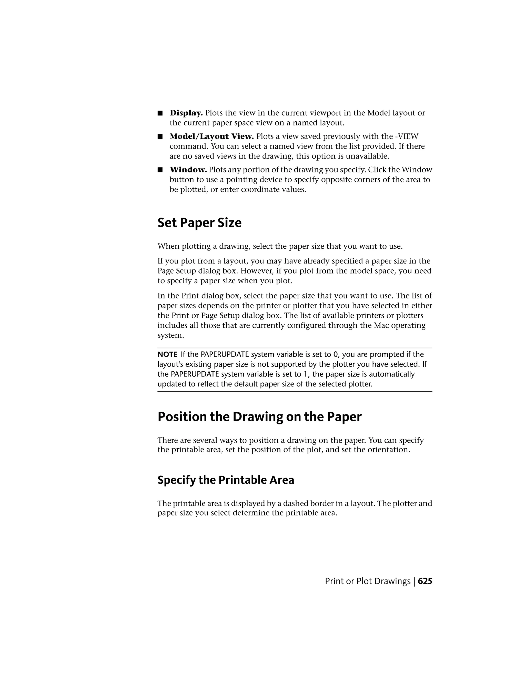 ■ Display. Plots the view in the current viewport in the Model layout or
the current paper space view on a named layout.
■ Model/Layout View. Plots a view saved previously with the -VIEW
command. You can select a named view from the list provided. If there
are no saved views in the drawing, this option is unavailable.
■ Window. Plots any portion of the drawing you specify. Click the Window
button to use a pointing device to specify opposite corners of the area to
be plotted, or enter coordinate values.
Set Paper Size
When plotting a drawing, select the paper size that you want to use.
If you plot from a layout, you may have already specified a paper size in the
Page Setup dialog box. However, if you plot from the model space, you need
to specify a paper size when you plot.
In the Print dialog box, select the paper size that you want to use. The list of
paper sizes depends on the printer or plotter that you have selected in either
the Print or Page Setup dialog box. The list of available printers or plotters
includes all those that are currently configured through the Mac operating
system.
NOTE If the PAPERUPDATE system variable is set to 0, you are prompted if the
layout's existing paper size is not supported by the plotter you have selected. If
the PAPERUPDATE system variable is set to 1, the paper size is automatically
updated to reflect the default paper size of the selected plotter.
Position the Drawing on the Paper
There are several ways to position a drawing on the paper. You can specify
the printable area, set the position of the plot, and set the orientation.
Specify the Printable Area
The printable area is displayed by a dashed border in a layout. The plotter and
paper size you select determine the printable area.
Print or Plot Drawings | 625
 