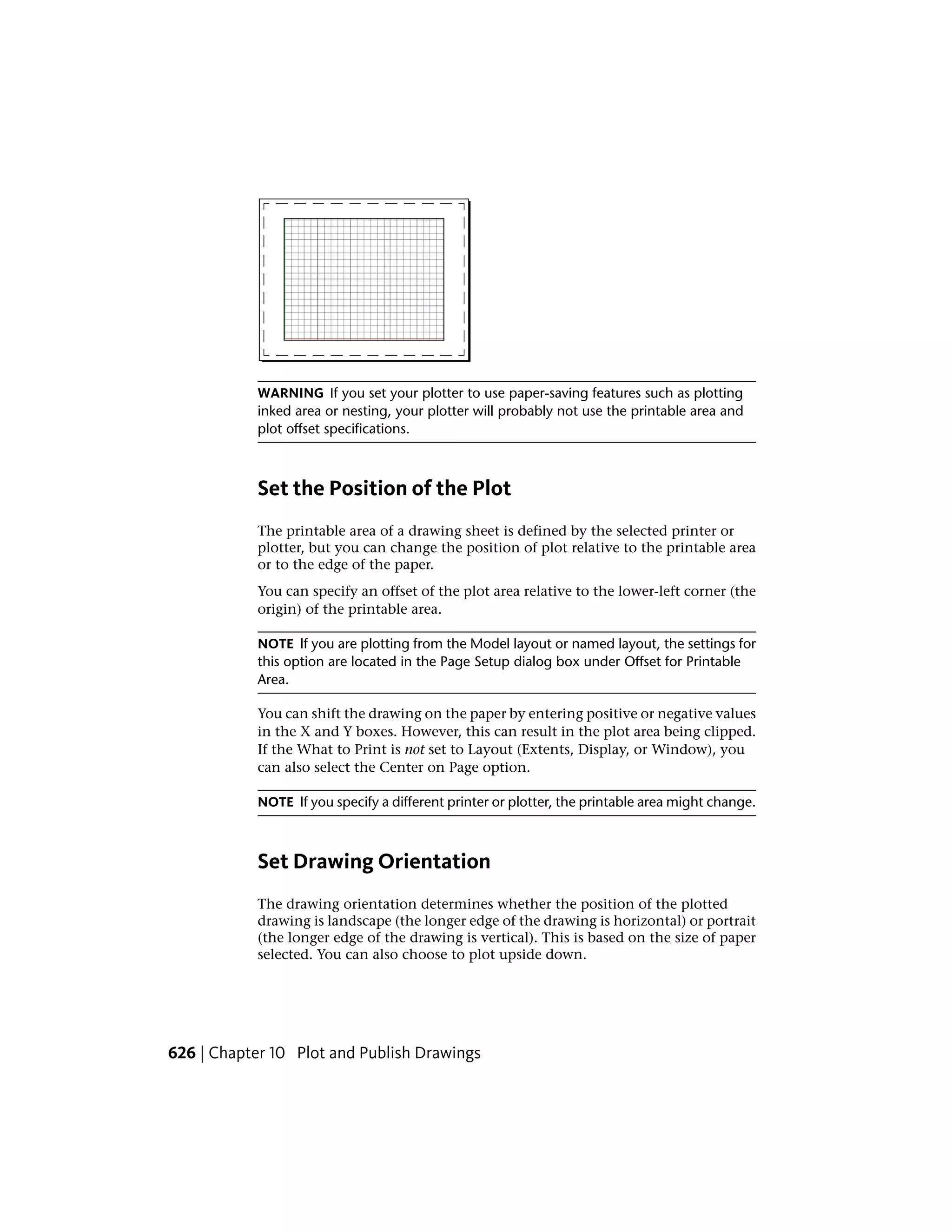 WARNING If you set your plotter to use paper-saving features such as plotting
inked area or nesting, your plotter will probably not use the printable area and
plot offset specifications.
Set the Position of the Plot
The printable area of a drawing sheet is defined by the selected printer or
plotter, but you can change the position of plot relative to the printable area
or to the edge of the paper.
You can specify an offset of the plot area relative to the lower-left corner (the
origin) of the printable area.
NOTE If you are plotting from the Model layout or named layout, the settings for
this option are located in the Page Setup dialog box under Offset for Printable
Area.
You can shift the drawing on the paper by entering positive or negative values
in the X and Y boxes. However, this can result in the plot area being clipped.
If the What to Print is not set to Layout (Extents, Display, or Window), you
can also select the Center on Page option.
NOTE If you specify a different printer or plotter, the printable area might change.
Set Drawing Orientation
The drawing orientation determines whether the position of the plotted
drawing is landscape (the longer edge of the drawing is horizontal) or portrait
(the longer edge of the drawing is vertical). This is based on the size of paper
selected. You can also choose to plot upside down.
626 | Chapter 10 Plot and Publish Drawings
 
