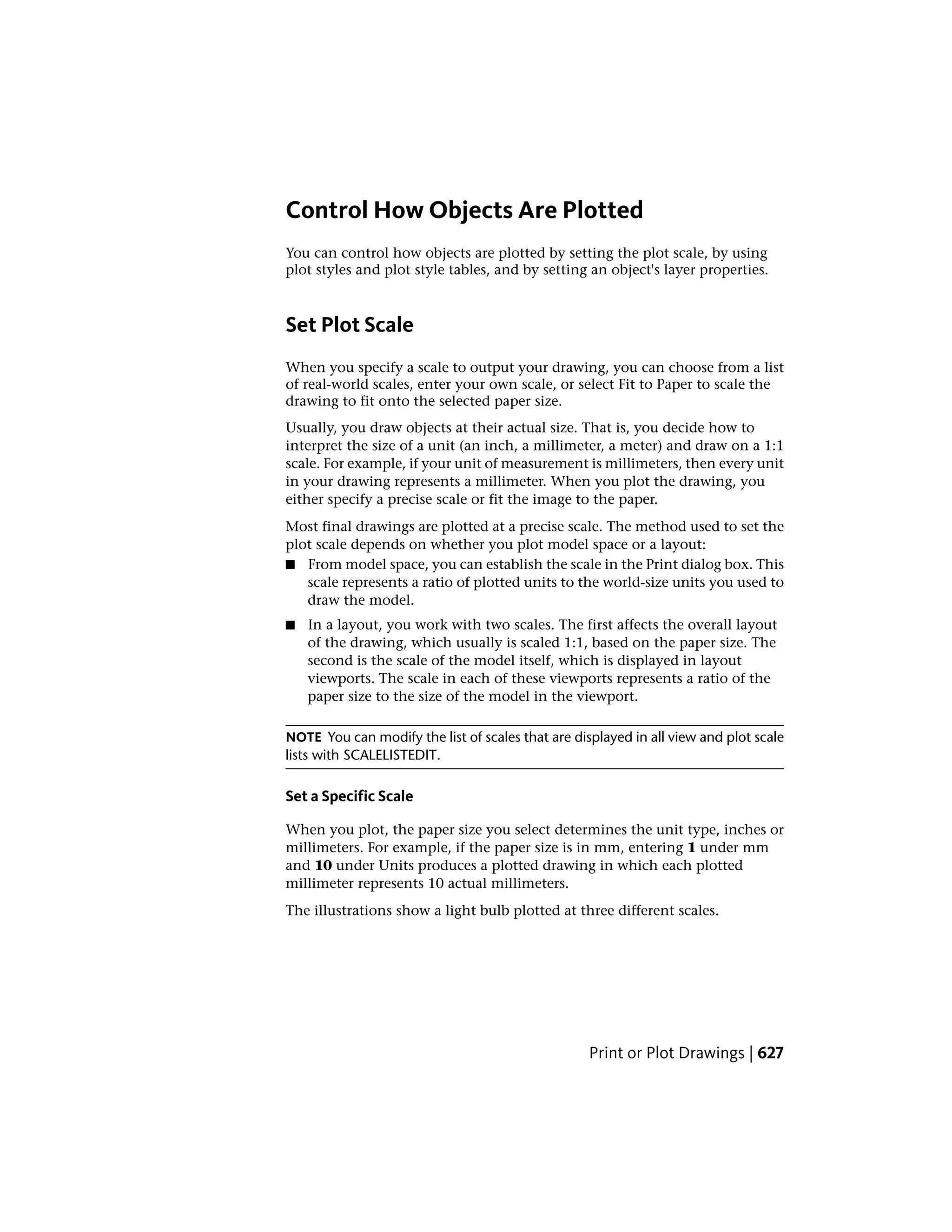 Control How Objects Are Plotted
You can control how objects are plotted by setting the plot scale, by using
plot styles and plot style tables, and by setting an object's layer properties.
Set Plot Scale
When you specify a scale to output your drawing, you can choose from a list
of real-world scales, enter your own scale, or select Fit to Paper to scale the
drawing to fit onto the selected paper size.
Usually, you draw objects at their actual size. That is, you decide how to
interpret the size of a unit (an inch, a millimeter, a meter) and draw on a 1:1
scale. For example, if your unit of measurement is millimeters, then every unit
in your drawing represents a millimeter. When you plot the drawing, you
either specify a precise scale or fit the image to the paper.
Most final drawings are plotted at a precise scale. The method used to set the
plot scale depends on whether you plot model space or a layout:
■ From model space, you can establish the scale in the Print dialog box. This
scale represents a ratio of plotted units to the world-size units you used to
draw the model.
■ In a layout, you work with two scales. The first affects the overall layout
of the drawing, which usually is scaled 1:1, based on the paper size. The
second is the scale of the model itself, which is displayed in layout
viewports. The scale in each of these viewports represents a ratio of the
paper size to the size of the model in the viewport.
NOTE You can modify the list of scales that are displayed in all view and plot scale
lists with SCALELISTEDIT.
Set a Specific Scale
When you plot, the paper size you select determines the unit type, inches or
millimeters. For example, if the paper size is in mm, entering 1 under mm
and 10 under Units produces a plotted drawing in which each plotted
millimeter represents 10 actual millimeters.
The illustrations show a light bulb plotted at three different scales.
Print or Plot Drawings | 627
 