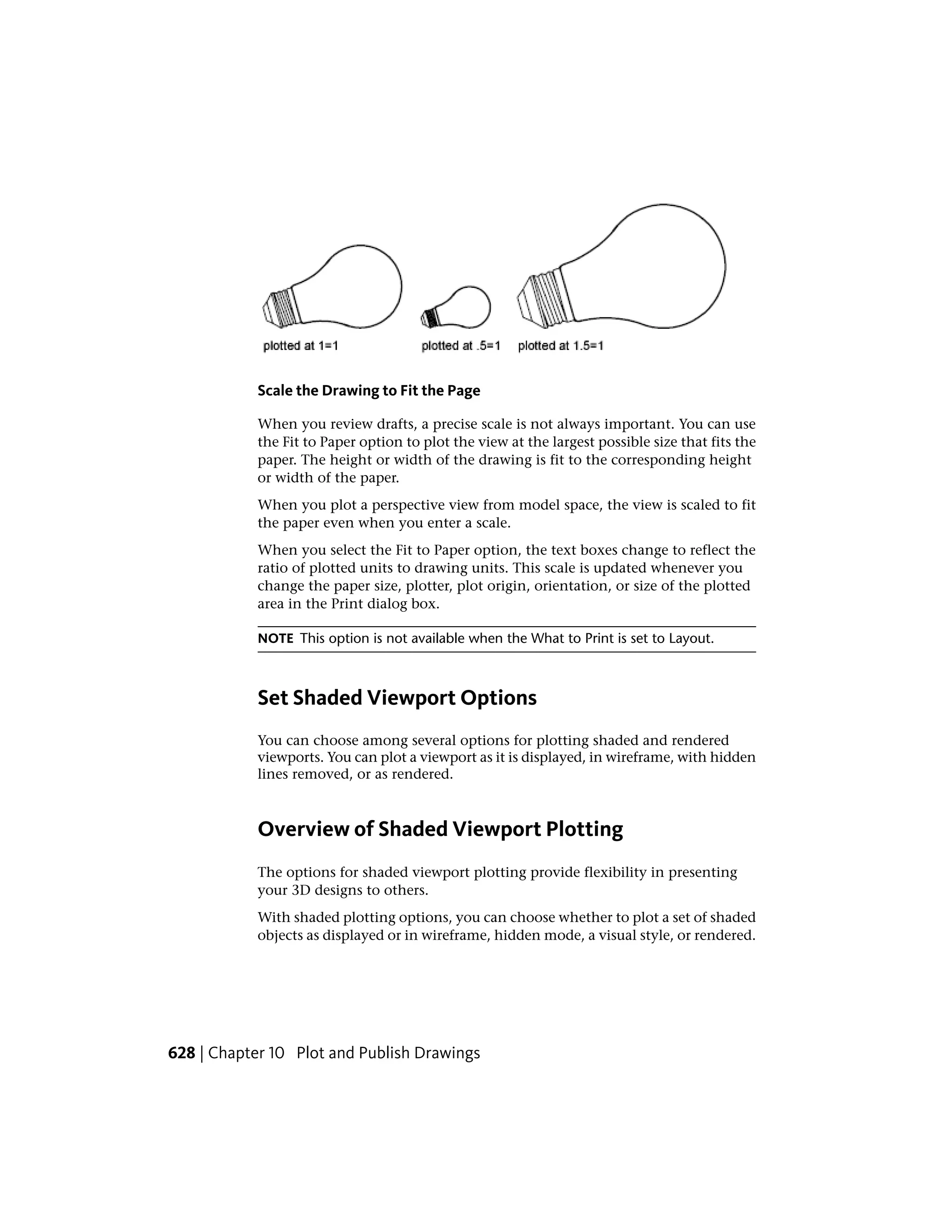 Scale the Drawing to Fit the Page
When you review drafts, a precise scale is not always important. You can use
the Fit to Paper option to plot the view at the largest possible size that fits the
paper. The height or width of the drawing is fit to the corresponding height
or width of the paper.
When you plot a perspective view from model space, the view is scaled to fit
the paper even when you enter a scale.
When you select the Fit to Paper option, the text boxes change to reflect the
ratio of plotted units to drawing units. This scale is updated whenever you
change the paper size, plotter, plot origin, orientation, or size of the plotted
area in the Print dialog box.
NOTE This option is not available when the What to Print is set to Layout.
Set Shaded Viewport Options
You can choose among several options for plotting shaded and rendered
viewports. You can plot a viewport as it is displayed, in wireframe, with hidden
lines removed, or as rendered.
Overview of Shaded Viewport Plotting
The options for shaded viewport plotting provide flexibility in presenting
your 3D designs to others.
With shaded plotting options, you can choose whether to plot a set of shaded
objects as displayed or in wireframe, hidden mode, a visual style, or rendered.
628 | Chapter 10 Plot and Publish Drawings
 